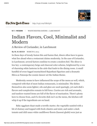 2/5/2016 A Review of Coriander, in Larchmont ­ The New York Times
http://www.nytimes.com/2013/03/10/nyregion/a­review­of­coriander­in­larchmont.html 1/4
http://nyti.ms/VMvfyH
N.Y. / REGION  |  WESTCHESTER DINING | LARCHMONT
Indian Flavors, Cool, Minimalist and
Modern
A Review of Coriander, in Larchmont
By M. H. REED MARCH 8, 2013
In these days of trendy fusion this and fusion that, diners often have to guess
what lies ahead when a restaurant claims modernity. In the case of Coriander,
in Larchmont, several factors combine to create a modern feel. The décor is
low key: a contemporary beige and charcoal color scheme, brightened by a row
of charming white lanterns in the aisle that leads to the dining room. A small
handful of cross­legged mustachioed Rajasthani figurines and a dramatic
Shiva as Nataraja the cosmic dancer set the Indian theme.
Modernity seems to have influenced the scope of the menu as well, which,
compared with that of most Indian restaurants, is minimalist. The dishes
themselves also seem lighter; oils and ghee are used sparingly, yet each dish’s
flavors and complexities remain in full force. Curries are rich and aromatic,
and tandoor roasted items are full of the flavor of marination. There’s plenty
here to choose from, and if a favorite dish isn’t on the menu, the kitchen will
whip it up if the ingredients are on hand.
Baby eggplant chaat made a terrific starter, the vegetable sautéed with a
bit of chutney and topped with fresh cilantro and mint; and under a dark
tomato and chili sauce white cauliflower florets (lasooni ghobi) were just as
 