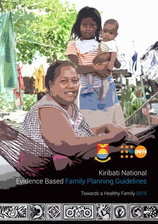 Kiribati National Evidence Based Family Planning Guidelines
T o w a r d s a H e a l t h y F a m i l y 2 0 1 5
1
Kiribati National
Evidence Based Family Planning Guidelines
Towards a Healthy Family 2015
 
