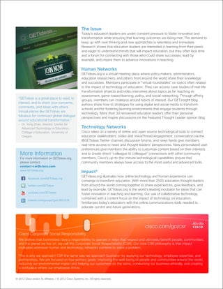 © 2012 Cisco and/or its afﬁliates. | © 2012 Cisco Systems, Inc. All rights reserved.
The Issue
Today’s education leaders are under constant pressure to foster innovation and
transformation while ensuring that learning outcomes are being met. The demand to
keep up with new thinking and new approaches is relentless and immediate.
Research shows that education leaders are interested in learning from their peers
and eager to understand trends that will impact education, but they often lack time
and a forum for connecting with those who could share successes, lead by
example, and inspire them to advance innovations in teaching.
Human Networks
GETideas.org is a virtual meeting place where policy makers, administrators,
education researchers, and others from around the world share their knowledge
and successes. Members participate in “virtual roundtables” on topics often related
to the impact of technology on education. They can access case studies of real-life
transformative projects and video interviews about topics as far reaching as
assessment, game-based learning, policy, and social networking. Through affinity
groups, members can coalesce around topics of interest. Our GETinsight blog
authors share how-to strategies for using digital and social media to transform
schools and for fostering learning environments that engage students through
technology. More than 30 renowned education leaders offer their personal
perspectives and inspire discussions on the Featured Thought Leader opinion blog.
Technology Networks
Cisco relies on a variety of online and open source technological tools to connect
education stakeholders. Video and VoiceThread engagement, conversation via the
@GETideas Twitter channel, discussion forums, and news feeds give members
real-time access to news and thought leaders’ perspectives. New personalized user
preferences give members the ability to customize content based on their interests
and to create direct “colleague to colleague” connections with other community
members. Cisco’s up-to-the-minute technological capabilities ensure that
community members always have access to the most useful and advanced tools.
Impactx
GETideas.org illustrates how online technology and human experience can
converge to transform education. With more than 2500 education thought leaders
from around the world coming together to share experiences, give feedback, and
lead by example, GETideas.org is the world’s leading incubator for ideas that can
foster innovation in teaching and learning. Our use of collaborative technology,
combined with a content focus on the impact of technology on education,
familiarizes today’s educators with the online communications tools needed to
educate current and future generations.
More Information
For more information on GETIdeas.org,
please contact:
contact-csr@cisco.com
www.GETideas.org
facebook.com/GETideas.org
youtube.com/GETideas
linkedin.com/groups?gid=3651018
twitter.com/GETideas
Cisco Corporate Social Responsibility
We believe that businesses have a responsibility to operate in ways that respect and ultimately beneﬁt people, communities,
and the planet we live on; we call this Corporate Social Responsibility (CSR). Our core CSR philosophy is that impact
multiplies whenever human and technology networks combine to solve a problem.
This is why we approach CSR the same way we approach business—by applying our technology, employee expertise, and
partnerships. We are focused on four primary goals: improving the well-being of people and communities around the world,
reducing our environmental impact and helping our customers do the same, conducting our business ethically, and creating
a workplace where our employees thrive.
cisco.com/go/csr
“GETideas is a great place to read, to
interact, and to share your concerns,
comments, and ideas with others.
Virtual places like GETideas are
fabulous for continued global dialogue
around educational transformation.”
– Dr. Yong Zhao, director, Center for
Advanced Technology in Education,
College of Education, University of
Oregon
 