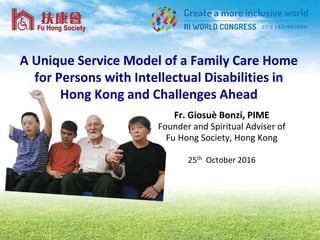 A Unique Service Model of a Family Care Home
for Persons with Intellectual Disabilities in
Hong Kong and Challenges Ahead
Fr. Giosuè Bonzi, PIME
Founder and Spiritual Adviser of
Fu Hong Society, Hong Kong
25th October 2016
 