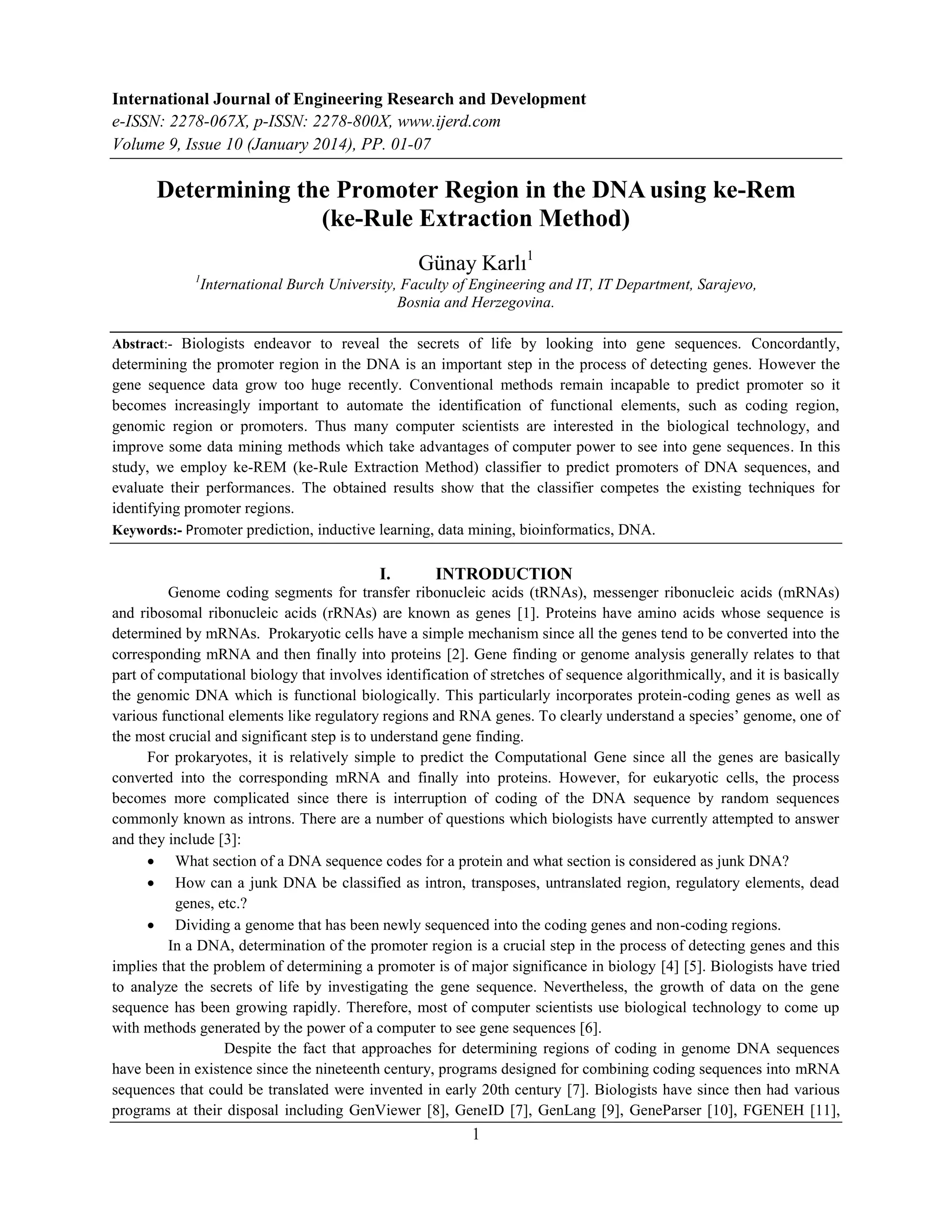 International Journal of Engineering Research and Development
e-ISSN: 2278-067X, p-ISSN: 2278-800X, www.ijerd.com
Volume 9, Issue 10 (January 2014), PP. 01-07
1
Determining the Promoter Region in the DNA using ke-Rem
(ke-Rule Extraction Method)
Günay Karlı1
1
International Burch University, Faculty of Engineering and IT, IT Department, Sarajevo,
Bosnia and Herzegovina.
Abstract:- Biologists endeavor to reveal the secrets of life by looking into gene sequences. Concordantly,
determining the promoter region in the DNA is an important step in the process of detecting genes. However the
gene sequence data grow too huge recently. Conventional methods remain incapable to predict promoter so it
becomes increasingly important to automate the identification of functional elements, such as coding region,
genomic region or promoters. Thus many computer scientists are interested in the biological technology, and
improve some data mining methods which take advantages of computer power to see into gene sequences. In this
study, we employ ke-REM (ke-Rule Extraction Method) classifier to predict promoters of DNA sequences, and
evaluate their performances. The obtained results show that the classifier competes the existing techniques for
identifying promoter regions.
Keywords:- Promoter prediction, inductive learning, data mining, bioinformatics, DNA.
I. INTRODUCTION
Genome coding segments for transfer ribonucleic acids (tRNAs), messenger ribonucleic acids (mRNAs)
and ribosomal ribonucleic acids (rRNAs) are known as genes [1]. Proteins have amino acids whose sequence is
determined by mRNAs. Prokaryotic cells have a simple mechanism since all the genes tend to be converted into the
corresponding mRNA and then finally into proteins [2]. Gene finding or genome analysis generally relates to that
part of computational biology that involves identification of stretches of sequence algorithmically, and it is basically
the genomic DNA which is functional biologically. This particularly incorporates protein-coding genes as well as
various functional elements like regulatory regions and RNA genes. To clearly understand a species‟ genome, one of
the most crucial and significant step is to understand gene finding.
For prokaryotes, it is relatively simple to predict the Computational Gene since all the genes are basically
converted into the corresponding mRNA and finally into proteins. However, for eukaryotic cells, the process
becomes more complicated since there is interruption of coding of the DNA sequence by random sequences
commonly known as introns. There are a number of questions which biologists have currently attempted to answer
and they include [3]:
 What section of a DNA sequence codes for a protein and what section is considered as junk DNA?
 How can a junk DNA be classified as intron, transposes, untranslated region, regulatory elements, dead
genes, etc.?
 Dividing a genome that has been newly sequenced into the coding genes and non-coding regions.
In a DNA, determination of the promoter region is a crucial step in the process of detecting genes and this
implies that the problem of determining a promoter is of major significance in biology [4] [5]. Biologists have tried
to analyze the secrets of life by investigating the gene sequence. Nevertheless, the growth of data on the gene
sequence has been growing rapidly. Therefore, most of computer scientists use biological technology to come up
with methods generated by the power of a computer to see gene sequences [6].
Despite the fact that approaches for determining regions of coding in genome DNA sequences
have been in existence since the nineteenth century, programs designed for combining coding sequences into mRNA
sequences that could be translated were invented in early 20th century [7]. Biologists have since then had various
programs at their disposal including GenViewer [8], GeneID [7], GenLang [9], GeneParser [10], FGENEH [11],
 