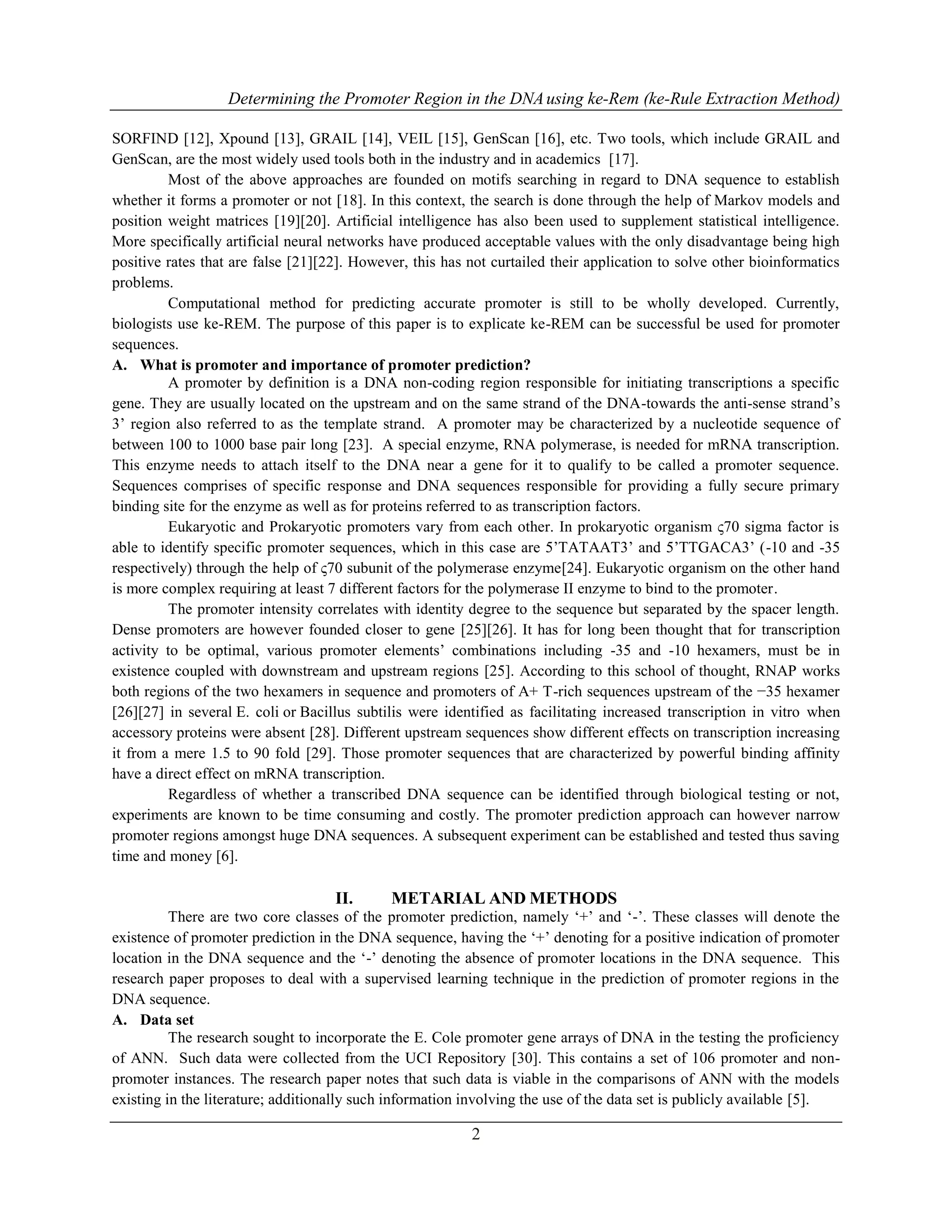 Determining the Promoter Region in the DNAusing ke-Rem (ke-Rule Extraction Method)
2
SORFIND [12], Xpound [13], GRAIL [14], VEIL [15], GenScan [16], etc. Two tools, which include GRAIL and
GenScan, are the most widely used tools both in the industry and in academics [17].
Most of the above approaches are founded on motifs searching in regard to DNA sequence to establish
whether it forms a promoter or not [18]. In this context, the search is done through the help of Markov models and
position weight matrices [19][20]. Artificial intelligence has also been used to supplement statistical intelligence.
More specifically artificial neural networks have produced acceptable values with the only disadvantage being high
positive rates that are false [21][22]. However, this has not curtailed their application to solve other bioinformatics
problems.
Computational method for predicting accurate promoter is still to be wholly developed. Currently,
biologists use ke-REM. The purpose of this paper is to explicate ke-REM can be successful be used for promoter
sequences.
A. What is promoter and importance of promoter prediction?
A promoter by definition is a DNA non-coding region responsible for initiating transcriptions a specific
gene. They are usually located on the upstream and on the same strand of the DNA-towards the anti-sense strand‟s
3‟ region also referred to as the template strand. A promoter may be characterized by a nucleotide sequence of
between 100 to 1000 base pair long [23]. A special enzyme, RNA polymerase, is needed for mRNA transcription.
This enzyme needs to attach itself to the DNA near a gene for it to qualify to be called a promoter sequence.
Sequences comprises of specific response and DNA sequences responsible for providing a fully secure primary
binding site for the enzyme as well as for proteins referred to as transcription factors.
Eukaryotic and Prokaryotic promoters vary from each other. In prokaryotic organism ς70 sigma factor is
able to identify specific promoter sequences, which in this case are 5‟TATAAT3‟ and 5‟TTGACA3‟ (-10 and -35
respectively) through the help of ς70 subunit of the polymerase enzyme[24]. Eukaryotic organism on the other hand
is more complex requiring at least 7 different factors for the polymerase II enzyme to bind to the promoter.
The promoter intensity correlates with identity degree to the sequence but separated by the spacer length.
Dense promoters are however founded closer to gene [25][26]. It has for long been thought that for transcription
activity to be optimal, various promoter elements‟ combinations including -35 and -10 hexamers, must be in
existence coupled with downstream and upstream regions [25]. According to this school of thought, RNAP works
both regions of the two hexamers in sequence and promoters of A+ T-rich sequences upstream of the −35 hexamer
[26][27] in several E. coli or Bacillus subtilis were identified as facilitating increased transcription in vitro when
accessory proteins were absent [28]. Different upstream sequences show different effects on transcription increasing
it from a mere 1.5 to 90 fold [29]. Those promoter sequences that are characterized by powerful binding affinity
have a direct effect on mRNA transcription.
Regardless of whether a transcribed DNA sequence can be identified through biological testing or not,
experiments are known to be time consuming and costly. The promoter prediction approach can however narrow
promoter regions amongst huge DNA sequences. A subsequent experiment can be established and tested thus saving
time and money [6].
II. METARIAL AND METHODS
There are two core classes of the promoter prediction, namely „+‟ and „-‟. These classes will denote the
existence of promoter prediction in the DNA sequence, having the „+‟ denoting for a positive indication of promoter
location in the DNA sequence and the „-‟ denoting the absence of promoter locations in the DNA sequence. This
research paper proposes to deal with a supervised learning technique in the prediction of promoter regions in the
DNA sequence.
A. Data set
The research sought to incorporate the E. Cole promoter gene arrays of DNA in the testing the proficiency
of ANN. Such data were collected from the UCI Repository [30]. This contains a set of 106 promoter and non-
promoter instances. The research paper notes that such data is viable in the comparisons of ANN with the models
existing in the literature; additionally such information involving the use of the data set is publicly available [5].
 