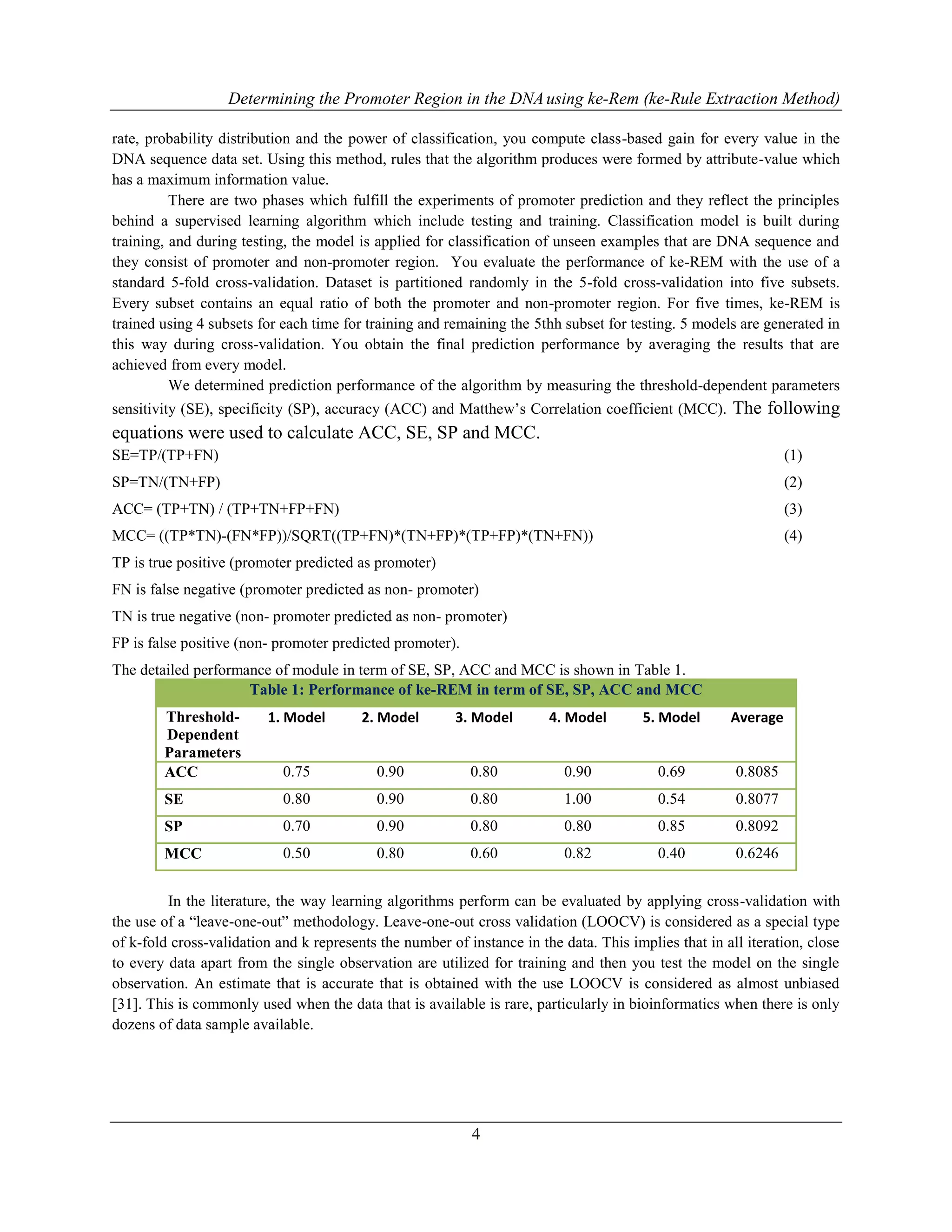 Determining the Promoter Region in the DNAusing ke-Rem (ke-Rule Extraction Method)
4
rate, probability distribution and the power of classification, you compute class-based gain for every value in the
DNA sequence data set. Using this method, rules that the algorithm produces were formed by attribute-value which
has a maximum information value.
There are two phases which fulfill the experiments of promoter prediction and they reflect the principles
behind a supervised learning algorithm which include testing and training. Classification model is built during
training, and during testing, the model is applied for classification of unseen examples that are DNA sequence and
they consist of promoter and non-promoter region. You evaluate the performance of ke-REM with the use of a
standard 5-fold cross-validation. Dataset is partitioned randomly in the 5-fold cross-validation into five subsets.
Every subset contains an equal ratio of both the promoter and non-promoter region. For five times, ke-REM is
trained using 4 subsets for each time for training and remaining the 5thh subset for testing. 5 models are generated in
this way during cross-validation. You obtain the final prediction performance by averaging the results that are
achieved from every model.
We determined prediction performance of the algorithm by measuring the threshold-dependent parameters
sensitivity (SE), specificity (SP), accuracy (ACC) and Matthew‟s Correlation coefficient (MCC). The following
equations were used to calculate ACC, SE, SP and MCC.
SE=TP/(TP+FN) (1)
SP=TN/(TN+FP) (2)
ACC= (TP+TN) / (TP+TN+FP+FN) (3)
MCC= ((TP*TN)-(FN*FP))/SQRT((TP+FN)*(TN+FP)*(TP+FP)*(TN+FN)) (4)
TP is true positive (promoter predicted as promoter)
FN is false negative (promoter predicted as non- promoter)
TN is true negative (non- promoter predicted as non- promoter)
FP is false positive (non- promoter predicted promoter).
The detailed performance of module in term of SE, SP, ACC and MCC is shown in Table 1.
Table 1: Performance of ke-REM in term of SE, SP, ACC and MCC
Threshold-
Dependent
Parameters
1. Model 2. Model 3. Model 4. Model 5. Model Average
ACC 0.75 0.90 0.80 0.90 0.69 0.8085
SE 0.80 0.90 0.80 1.00 0.54 0.8077
SP 0.70 0.90 0.80 0.80 0.85 0.8092
MCC 0.50 0.80 0.60 0.82 0.40 0.6246
In the literature, the way learning algorithms perform can be evaluated by applying cross-validation with
the use of a “leave-one-out” methodology. Leave-one-out cross validation (LOOCV) is considered as a special type
of k-fold cross-validation and k represents the number of instance in the data. This implies that in all iteration, close
to every data apart from the single observation are utilized for training and then you test the model on the single
observation. An estimate that is accurate that is obtained with the use LOOCV is considered as almost unbiased
[31]. This is commonly used when the data that is available is rare, particularly in bioinformatics when there is only
dozens of data sample available.
 