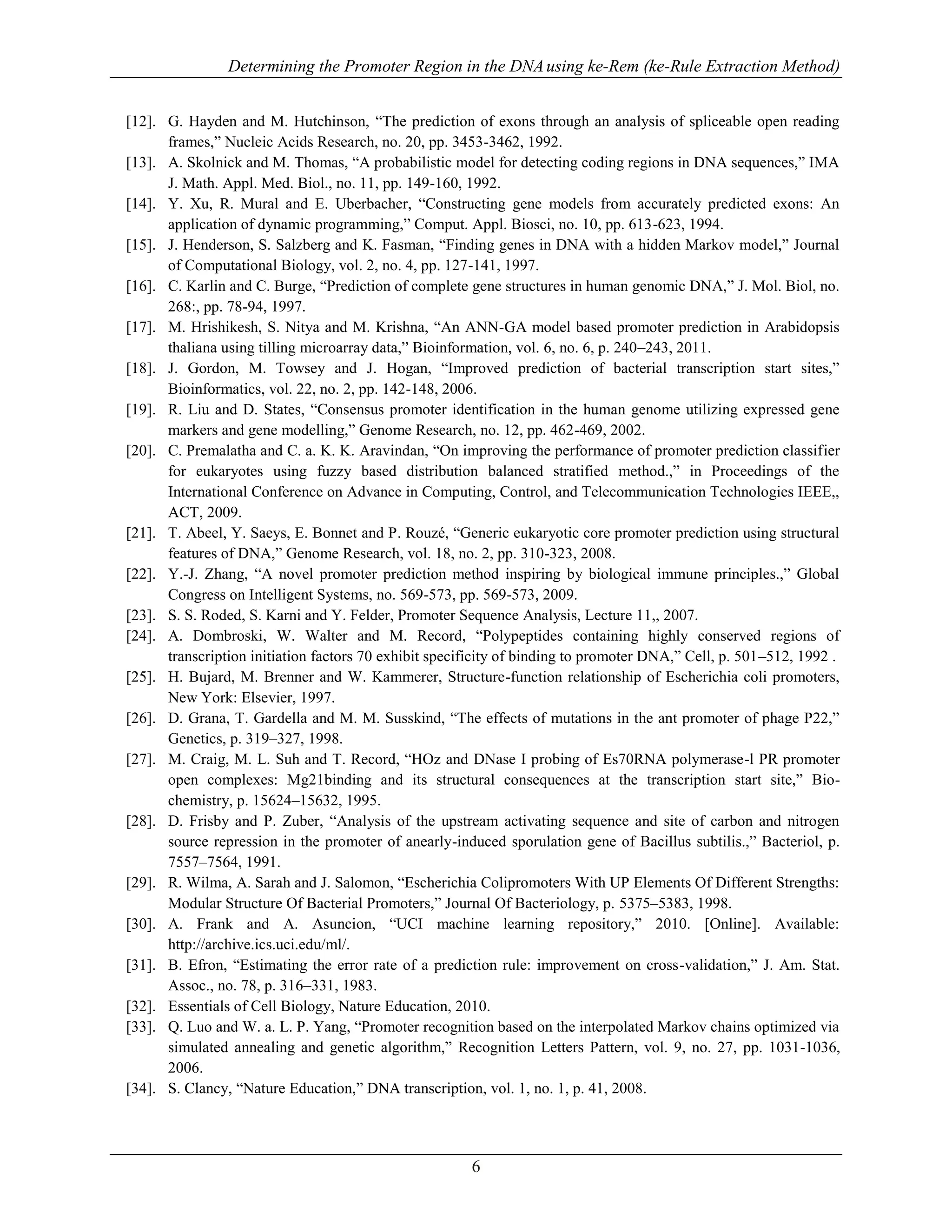 Determining the Promoter Region in the DNAusing ke-Rem (ke-Rule Extraction Method)
6
[12]. G. Hayden and M. Hutchinson, “The prediction of exons through an analysis of spliceable open reading
frames,” Nucleic Acids Research, no. 20, pp. 3453-3462, 1992.
[13]. A. Skolnick and M. Thomas, “A probabilistic model for detecting coding regions in DNA sequences,” IMA
J. Math. Appl. Med. Biol., no. 11, pp. 149-160, 1992.
[14]. Y. Xu, R. Mural and E. Uberbacher, “Constructing gene models from accurately predicted exons: An
application of dynamic programming,” Comput. Appl. Biosci, no. 10, pp. 613-623, 1994.
[15]. J. Henderson, S. Salzberg and K. Fasman, “Finding genes in DNA with a hidden Markov model,” Journal
of Computational Biology, vol. 2, no. 4, pp. 127-141, 1997.
[16]. C. Karlin and C. Burge, “Prediction of complete gene structures in human genomic DNA,” J. Mol. Biol, no.
268:, pp. 78-94, 1997.
[17]. M. Hrishikesh, S. Nitya and M. Krishna, “An ANN-GA model based promoter prediction in Arabidopsis
thaliana using tilling microarray data,” Bioinformation, vol. 6, no. 6, p. 240–243, 2011.
[18]. J. Gordon, M. Towsey and J. Hogan, “Improved prediction of bacterial transcription start sites,”
Bioinformatics, vol. 22, no. 2, pp. 142-148, 2006.
[19]. R. Liu and D. States, “Consensus promoter identification in the human genome utilizing expressed gene
markers and gene modelling,” Genome Research, no. 12, pp. 462-469, 2002.
[20]. C. Premalatha and C. a. K. K. Aravindan, “On improving the performance of promoter prediction classifier
for eukaryotes using fuzzy based distribution balanced stratified method.,” in Proceedings of the
International Conference on Advance in Computing, Control, and Telecommunication Technologies IEEE,,
ACT, 2009.
[21]. T. Abeel, Y. Saeys, E. Bonnet and P. Rouzé, “Generic eukaryotic core promoter prediction using structural
features of DNA,” Genome Research, vol. 18, no. 2, pp. 310-323, 2008.
[22]. Y.-J. Zhang, “A novel promoter prediction method inspiring by biological immune principles.,” Global
Congress on Intelligent Systems, no. 569-573, pp. 569-573, 2009.
[23]. S. S. Roded, S. Karni and Y. Felder, Promoter Sequence Analysis, Lecture 11,, 2007.
[24]. A. Dombroski, W. Walter and M. Record, “Polypeptides containing highly conserved regions of
transcription initiation factors 70 exhibit specificity of binding to promoter DNA,” Cell, p. 501–512, 1992 .
[25]. H. Bujard, M. Brenner and W. Kammerer, Structure-function relationship of Escherichia coli promoters,
New York: Elsevier, 1997.
[26]. D. Grana, T. Gardella and M. M. Susskind, “The effects of mutations in the ant promoter of phage P22,”
Genetics, p. 319–327, 1998.
[27]. M. Craig, M. L. Suh and T. Record, “HOz and DNase I probing of Es70RNA polymerase-l PR promoter
open complexes: Mg21binding and its structural consequences at the transcription start site,” Bio-
chemistry, p. 15624–15632, 1995.
[28]. D. Frisby and P. Zuber, “Analysis of the upstream activating sequence and site of carbon and nitrogen
source repression in the promoter of anearly-induced sporulation gene of Bacillus subtilis.,” Bacteriol, p.
7557–7564, 1991.
[29]. R. Wilma, A. Sarah and J. Salomon, “Escherichia Colipromoters With UP Elements Of Different Strengths:
Modular Structure Of Bacterial Promoters,” Journal Of Bacteriology, p. 5375–5383, 1998.
[30]. A. Frank and A. Asuncion, “UCI machine learning repository,” 2010. [Online]. Available:
http://archive.ics.uci.edu/ml/.
[31]. B. Efron, “Estimating the error rate of a prediction rule: improvement on cross-validation,” J. Am. Stat.
Assoc., no. 78, p. 316–331, 1983.
[32]. Essentials of Cell Biology, Nature Education, 2010.
[33]. Q. Luo and W. a. L. P. Yang, “Promoter recognition based on the interpolated Markov chains optimized via
simulated annealing and genetic algorithm,” Recognition Letters Pattern, vol. 9, no. 27, pp. 1031-1036,
2006.
[34]. S. Clancy, “Nature Education,” DNA transcription, vol. 1, no. 1, p. 41, 2008.
 