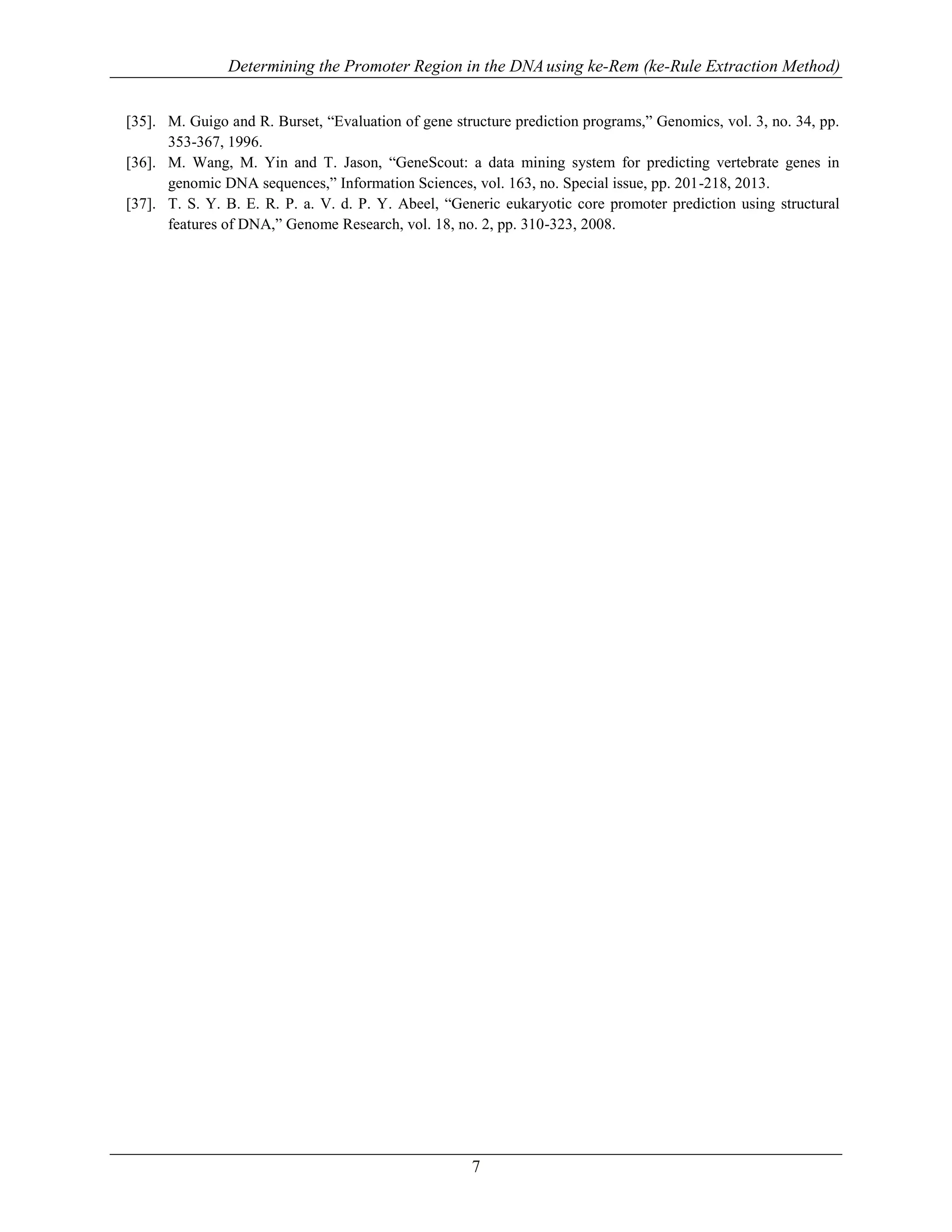 Determining the Promoter Region in the DNAusing ke-Rem (ke-Rule Extraction Method)
7
[35]. M. Guigo and R. Burset, “Evaluation of gene structure prediction programs,” Genomics, vol. 3, no. 34, pp.
353-367, 1996.
[36]. M. Wang, M. Yin and T. Jason, “GeneScout: a data mining system for predicting vertebrate genes in
genomic DNA sequences,” Information Sciences, vol. 163, no. Special issue, pp. 201-218, 2013.
[37]. T. S. Y. B. E. R. P. a. V. d. P. Y. Abeel, “Generic eukaryotic core promoter prediction using structural
features of DNA,” Genome Research, vol. 18, no. 2, pp. 310-323, 2008.
 