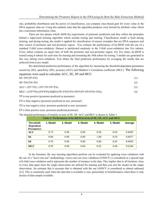 Determining the Promoter Region in the DNAusing ke-Rem (ke-Rule Extraction Method)
4
rate, probability distribution and the power of classification, you compute class-based gain for every value in the
DNA sequence data set. Using this method, rules that the algorithm produces were formed by attribute-value which
has a maximum information value.
There are two phases which fulfill the experiments of promoter prediction and they reflect the principles
behind a supervised learning algorithm which include testing and training. Classification model is built during
training, and during testing, the model is applied for classification of unseen examples that are DNA sequence and
they consist of promoter and non-promoter region. You evaluate the performance of ke-REM with the use of a
standard 5-fold cross-validation. Dataset is partitioned randomly in the 5-fold cross-validation into five subsets.
Every subset contains an equal ratio of both the promoter and non-promoter region. For five times, ke-REM is
trained using 4 subsets for each time for training and remaining the 5thh subset for testing. 5 models are generated in
this way during cross-validation. You obtain the final prediction performance by averaging the results that are
achieved from every model.
We determined prediction performance of the algorithm by measuring the threshold-dependent parameters
sensitivity (SE), specificity (SP), accuracy (ACC) and Matthew‟s Correlation coefficient (MCC). The following
equations were used to calculate ACC, SE, SP and MCC.
SE=TP/(TP+FN) (1)
SP=TN/(TN+FP) (2)
ACC= (TP+TN) / (TP+TN+FP+FN) (3)
MCC= ((TP*TN)-(FN*FP))/SQRT((TP+FN)*(TN+FP)*(TP+FP)*(TN+FN)) (4)
TP is true positive (promoter predicted as promoter)
FN is false negative (promoter predicted as non- promoter)
TN is true negative (non- promoter predicted as non- promoter)
FP is false positive (non- promoter predicted promoter).
The detailed performance of module in term of SE, SP, ACC and MCC is shown in Table 1.
Table 1: Performance of ke-REM in term of SE, SP, ACC and MCC
Threshold-
Dependent
Parameters
1. Model 2. Model 3. Model 4. Model 5. Model Average
ACC 0.75 0.90 0.80 0.90 0.69 0.8085
SE 0.80 0.90 0.80 1.00 0.54 0.8077
SP 0.70 0.90 0.80 0.80 0.85 0.8092
MCC 0.50 0.80 0.60 0.82 0.40 0.6246
In the literature, the way learning algorithms perform can be evaluated by applying cross-validation with
the use of a “leave-one-out” methodology. Leave-one-out cross validation (LOOCV) is considered as a special type
of k-fold cross-validation and k represents the number of instance in the data. This implies that in all iteration, close
to every data apart from the single observation are utilized for training and then you test the model on the single
observation. An estimate that is accurate that is obtained with the use LOOCV is considered as almost unbiased
[31]. This is commonly used when the data that is available is rare, particularly in bioinformatics when there is only
dozens of data sample available.
 