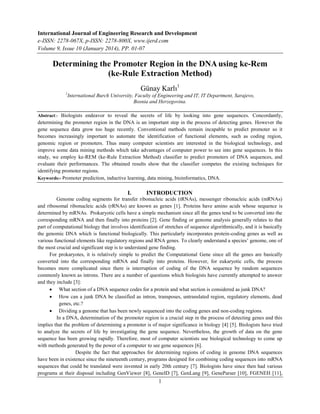 International Journal of Engineering Research and Development
e-ISSN: 2278-067X, p-ISSN: 2278-800X, www.ijerd.com
Volume 9, Issue 10 (January 2014), PP. 01-07
1
Determining the Promoter Region in the DNA using ke-Rem
(ke-Rule Extraction Method)
Günay Karlı1
1
International Burch University, Faculty of Engineering and IT, IT Department, Sarajevo,
Bosnia and Herzegovina.
Abstract:- Biologists endeavor to reveal the secrets of life by looking into gene sequences. Concordantly,
determining the promoter region in the DNA is an important step in the process of detecting genes. However the
gene sequence data grow too huge recently. Conventional methods remain incapable to predict promoter so it
becomes increasingly important to automate the identification of functional elements, such as coding region,
genomic region or promoters. Thus many computer scientists are interested in the biological technology, and
improve some data mining methods which take advantages of computer power to see into gene sequences. In this
study, we employ ke-REM (ke-Rule Extraction Method) classifier to predict promoters of DNA sequences, and
evaluate their performances. The obtained results show that the classifier competes the existing techniques for
identifying promoter regions.
Keywords:- Promoter prediction, inductive learning, data mining, bioinformatics, DNA.
I. INTRODUCTION
Genome coding segments for transfer ribonucleic acids (tRNAs), messenger ribonucleic acids (mRNAs)
and ribosomal ribonucleic acids (rRNAs) are known as genes [1]. Proteins have amino acids whose sequence is
determined by mRNAs. Prokaryotic cells have a simple mechanism since all the genes tend to be converted into the
corresponding mRNA and then finally into proteins [2]. Gene finding or genome analysis generally relates to that
part of computational biology that involves identification of stretches of sequence algorithmically, and it is basically
the genomic DNA which is functional biologically. This particularly incorporates protein-coding genes as well as
various functional elements like regulatory regions and RNA genes. To clearly understand a species‟ genome, one of
the most crucial and significant step is to understand gene finding.
For prokaryotes, it is relatively simple to predict the Computational Gene since all the genes are basically
converted into the corresponding mRNA and finally into proteins. However, for eukaryotic cells, the process
becomes more complicated since there is interruption of coding of the DNA sequence by random sequences
commonly known as introns. There are a number of questions which biologists have currently attempted to answer
and they include [3]:
 What section of a DNA sequence codes for a protein and what section is considered as junk DNA?
 How can a junk DNA be classified as intron, transposes, untranslated region, regulatory elements, dead
genes, etc.?
 Dividing a genome that has been newly sequenced into the coding genes and non-coding regions.
In a DNA, determination of the promoter region is a crucial step in the process of detecting genes and this
implies that the problem of determining a promoter is of major significance in biology [4] [5]. Biologists have tried
to analyze the secrets of life by investigating the gene sequence. Nevertheless, the growth of data on the gene
sequence has been growing rapidly. Therefore, most of computer scientists use biological technology to come up
with methods generated by the power of a computer to see gene sequences [6].
Despite the fact that approaches for determining regions of coding in genome DNA sequences
have been in existence since the nineteenth century, programs designed for combining coding sequences into mRNA
sequences that could be translated were invented in early 20th century [7]. Biologists have since then had various
programs at their disposal including GenViewer [8], GeneID [7], GenLang [9], GeneParser [10], FGENEH [11],
 
