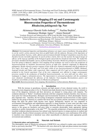 IOSR Journal of Environmental Science, Toxicology and Food Technology (IOSR-JESTFT)
e-ISSN: 2319-2402,p- ISSN: 2319-2399.Volume 9, Issue 1 Ver. I (Jan. 2015), PP 01-04
www.iosrjournals.org
DOI: 10.9790/2402-09110104 www.iosrjournals.org 1 | Page
Inductive Toxic-Mopping (IT-m) and Carotenogenic
Bioconversion Properties of Thermotolerant
Rhodocista pekingensis Sp. Nov
Akinnuoye Olawale Faith-Anthony1,2,*
, Nazlina Ibrahim3
,
Akinnuoye Modupe Agnes4,5
, Ainon Hamzah3
1
Academic Research and Administration, MFM Group Sdn Bhd, Kuala Lumpur, Malaysia
2
Formerly in School of Biosciences and Biotechnology, Faculty of Science, UKM 43600 Bangi, Malaysia
3
School of Biosciences and Biotechnology, FST, National University of Malaysia,
43600 Bangi, Selangor, Malaysia
4
Faculty of Social Sciences and Humanity, National University of Malaysia, 43600 Bangi, Selangor, Malaysia
5
Faculty of Education, University of Waikato, New Zealand
*faithanthony.ukm@gmail.com
Abstract: Environmental impurities and degrading substances are major causes of pollution. On-going efforts
to cut the world’s carbon emission have been an uphill battle with the unknown. Because of the importance of
some photosynthetic bacteria, viable, efficient and environment-friendly biological remediation researches have
therefore become inevitably important. In search of these criteria, there was the need for the logical merger of
efficacy of the mop-up capability of the biological agents and productive beneficial end-results. We studied the
previously identified thermophilic species of photosynthetic bacterium, Rhodocista pekingensis isolated from a
local hot spring in Malaysia. Inductive Toxic-mopping (IT-m) technique was used to assess the production of
bacteriocarotenoids by metabolic bioconversion process of eight toxic chemical compounds by Rhodocista
pekingensis. Results showed a positive response to four of the toxic chemical compounds with the production of
65±5 mg/L, 63±3 mg/L, 59±3 mg/L and 53±6 mg/L yields of raw bacteriocarotenoid in DMSO, Methanol,
Isopropyl alcohol and Dubai crude respectively when compared with 65±3 mg/l of raw bacteriocarotenoid
produced in the Control experiment. Four of the toxic compounds were efficient to trigger carotenogenic
processes needed in the production of beneficial bacteriocarotenoids, two were mild and two others were
inadequate to trigger a substantial process. The improvement in carotenoid production with the assimilated
toxic chemicals corroborated the efficiency of the Inductive Toxic-mopping Bioremediation pattern and
beneficial convertibility of chemical wastes by Rhodocista pekingensis.
Key words: Bacteriocarotenoid, Toxic-mopping, Bioremediation, Carbon emission, Rhodocista
I. Introduction
With the increase in greenhouse emission and high amount of toxic chemical wastes, the world is
becoming a more dangerous place to live in. Potential man-made disasters may be looming over the continent as
more of the dangerous chemicals and their derivatives are dumped in wrong places with impunity. The
oxidation-reduction or “Redox” of pollutant chemicals with their component elements therefore, have become a
focal point for Clinical Researchers, Biologists and Environmental Scientists in which phototrophic bacteria
play important roles. Therefore, the bio-cycling of dangerous compounds and bioconversion of other organic
matters by this group of bacteria in a manner that favors the eco-systems and the coexistence of all biological
beings that share the planet Earth become more logical. Biologically, bacteria are very important in
environmental bioremediation and rehabilitation especially in cheap treatment of waste water and other waste
treatment systems [1][2]
. The non-sulfur phototrophic bacterium Rhodocista pekingensis and many bacteria
species in this group are facultative and grow either as anaerobic phototrophic under appropriate lighting
condition or aerobic chemotrophic in the dark [3][4][5]
. The anaerobic productions of bacteriocarotenoids through
microbial oxidation-reduction processes have placed some bacterial species in unique positions in medical and
health research. Results of direct enzymatic activities of Rhodocista pekingensis were confirmation of the ability
to transform toxic chemicals in beneficial ways either anaerobically or otherwise under appropriate growth
environment and conditions.
II. Materials And Methods
2.1 Bacterial culture and maintenance
This thermophilic strain of Rhodocista pekingensis (UKMP-WA) was cultured in malate yeast extract (MYE)
broth as previously described [1][6][4]
. The bacterial cells were observed by light and phase-contrast microscopes
 