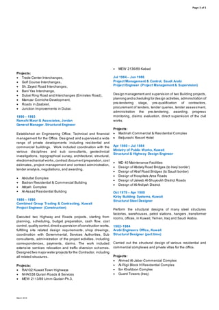 Page 3 of 3
March 2016
Projects:
 Trade Center Interchanges,
 Golf Course Interchanges,
 Sh. Zayed Road Interchanges,
 Bani Yas Interchange,
 Dubai Ring Road and Interchanges (Emirates Road),
 Mamzar Corniche Development,
 Roads in Zaabeel,
 Junction Improvements in Dubai.
1990 – 1993
Ramahi Masri& Associates, Jordan
General Manager, Structural Engineer
Established an Engineering Office. Technical and financial
management for the Office. Designed and supervised a wide
range of private developments including residential and
commercial buildings. Work included coordination with the
various disciplines and sub consultants, geotechnical
investigations, topographical survey, architectural, structural,
electromechanical works, contract document preparation, cost
estimates, project management and contract administration,
tender analysis, negotiations, and awarding.
 Abdullat Complex
 Badran Residential & Commercial Building
 Attiyah Complex
 Al-Assad Residential Building
1986 – 1990
Combined Group Trading & Contracting, Kuwait
Project Engineer (Construction)
Executed two Highway and Roads projects, starting from
planning, scheduling, budget preparation, cash flow, cost
control, quality control,direct supervision ofconstruction works,
fulfilling site related design requirements, shop drawings,
coordination with Governmental, Services Authorities, Sub
consultants, administration of the project activities, including
correspondences, payments, claims. The work included
extensive services relocation and traffic diversion schemes.
Designed two major water projects for the Contractor, including
all related structures.
Projects:
 RA/102 Kuwait Town Highways
 NHA/338 Qurain Roads & Services
 MEW 2113/89 Umm Qudair-Ph.3,
 MEW 2136/89 Kabad
Jul 1984 – Jan 1986
Project Management & Control, Saudi Arabi
Project Engineer (Project Management & Supervision)
Design management and supervision of two Building projects,
planning and scheduling for design activities, administration of
pre-tendering stage, pre-qualification of contractors,
procurement of tenders, tender queries, tender assessment,
administration the pre-tendering, awarding, progress
monitoring, claims evaluation, direct supervision of the civil
works.
Projects:
 Madinah Commercial & Residential Complex
 BeIjurashi Resort Hotel
Apr 1980 – Jul 1984
Ministry of Public Works, Kuwait
Structural & Highway Design Engineer
 MD 40 Maintenance Facilities
 Design of Abdaly Road Bridges (to Iraqi border)
 Design of Atraf Road Bridges (to Saudi border)
 Design of Hospitals Area Roads
 Design of Jaleeb AI-Shuyoukh District Roads
 Design of AI-Ardiyah District
Oct 1979 – Apr 1980
Kirby Building Systems, Kuwait
Structural Steel Designer
Perform the structural designs of many steel structures
factories, warehouses, petrol stations, hangers , transformer
rooms, offices, in Kuwait, Yemen, Iraq and Saudi Arabia.
1982- 1984
Arabi Engineers Office, Kuwait
Structural Designer (part time)
Carried out the structural design of various residential and
commercial complexes and private villas for the office.
Projects:
 Ahmed Al-Jaber Commercial Complex
 Al-Rigii Block H Residential Complex
 Ibn Khaldoon Complex
 Guard Towers (Iraq)
 