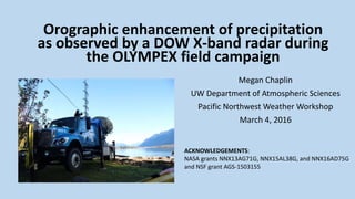 Megan Chaplin
UW Department of Atmospheric Sciences
Pacific Northwest Weather Workshop
March 4, 2016
Orographic enhancement of precipitation
as observed by a DOW X-band radar during
the OLYMPEX field campaign
ACKNOWLEDGEMENTS:
NASA grants NNX13AG71G, NNX15AL38G, and NNX16AD75G
and NSF grant AGS-1503155
 