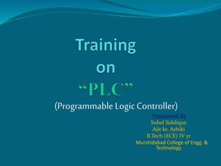 Presented By
Sohel Siddique
Ajit kr. Ashiki
B.Tech (ECE) IV yr
Murshidabad College of Engg. &
Technology
(Programmable Logic Controller)
 
