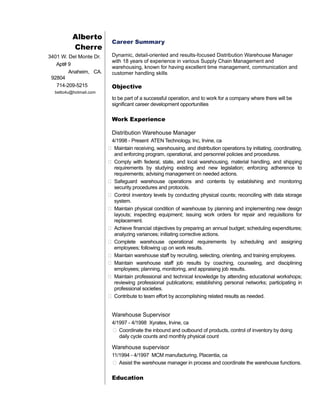 Alberto 
Cherre 
3401 W. Del Monte Dr. 
Apt# 9 
Anaheim, CA. 
92804 
714-209-5215 
betto4u@hotmail.com 
Career Summary 
Dynamic, detail-oriented and results-focused Distribution Warehouse Manager 
with 18 years of experience in various Supply Chain Management and 
warehousing, known for having excellent time management, communication and 
customer handling skills 
Objective 
to be part of a successful operation, and to work for a company where there will be 
significant career development opportunities 
Work Experience 
Distribution Warehouse Manager 
4/1998 - Present ATEN Technology, Inc, Irvine, ca 
 Maintain receiving, warehousing, and distribution operations by initiating, coordinating, 
and enforcing program, operational, and personnel policies and procedures. 
 Comply with federal, state, and local warehousing, material handling, and shipping 
requirements by studying existing and new legislation; enforcing adherence to 
requirements; advising management on needed actions. 
 Safeguard warehouse operations and contents by establishing and monitoring 
security procedures and protocols. 
 Control inventory levels by conducting physical counts; reconciling with data storage 
system. 
 Maintain physical condition of warehouse by planning and implementing new design 
layouts; inspecting equipment; issuing work orders for repair and requisitions for 
replacement. 
 Achieve financial objectives by preparing an annual budget; scheduling expenditures; 
analyzing variances; initiating corrective actions. 
 Complete warehouse operational requirements by scheduling and assigning 
employees; following up on work results. 
 Maintain warehouse staff by recruiting, selecting, orienting, and training employees. 
 Maintain warehouse staff job results by coaching, counseling, and disciplining 
employees; planning, monitoring, and appraising job results. 
 Maintain professional and technical knowledge by attending educational workshops; 
reviewing professional publications; establishing personal networks; participating in 
professional societies. 
 Contribute to team effort by accomplishing related results as needed. 
Warehouse Supervisor 
4/1997 - 4/1998 Xyratex, Irvine, ca 
 Coordinate the inbound and outbound of products, control of inventory by doing 
daily cycle counts and monthly physical count 
Warehouse supervisor 
11/1994 - 4/1997 MCM manufacturing, Placentia, ca 
 Assist the warehouse manager in process and coordinate the warehouse functions. 
Education 
 