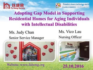 Adopting Gap Model in Supporting
Residential Homes for Aging Individuals
with Intellectual Disabilities
Ms. Vico Lau
Nursing Officer
25.10.2016Website: www.fuhong.org
Ms. Judy Chan
Senior Service Manager
 