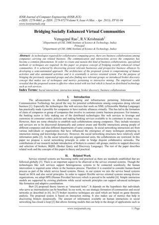IOSR Journal of Computer Engineering (IOSR-JCE)
e-ISSN: 2278-0661, p- ISSN: 2278-8727Volume 9, Issue 4 (Mar. - Apr. 2013), PP 01-04
www.iosrjournals.org

              Bridging Socially Enhanced Virtual Communities
                                 Venugopal Rao1, R.V.Krishnaiah2
                      1
                       (Department of CSE, DRK Institute of Science & Technology, India)
                                                 Principal
                      2
                       (Department of CSE, DRK Institute of Science & Technology, India)

Abstract: As technologies required for collaborative computing grow, there are business collaborations among
companies carrying out related business. The communication and interactions across the companies has
become a common phenomenon. In order to create and sustain this kind of business collaborations, specialized
methods or techniques are required. In this paper we propose concept of bridging socially enhanced virtual
communities. It is achieved by discovering present relevant businesses and prospective business alliances by
developing a semi-automated approach. The architecture of the proposed system is compromising of human
activities and also automated activities and it is essentially a service oriented system. For the purpose of
bringing the previously separated groups and also finding new relevant groups we introduced broker discovery
concept that makes use of techniques and metrics pertaining to interactive mining. The empirical results
revealed that the proposed system is effective when tested with test bed which is based on distributed technology
such as web services.
Index Terms: Social interactions, interaction mining, broker discovery, business collaborations

                                             I.     Introduction
          The advancements in distributed computing and infrastructure pertaining Information and
Communication Technology has paved the way for potential collaborations among companies doing relevant
business [1]. Especially the technologies like web services that work on XML (eXtensisble Markup Language)
has practically made it possible for companies to have realistic alliances virtually. This has led to the formation
of chain of companies or group of companies that involve in customer centric business processes. For instance,
the banking sector is fully making use of the distributed technologies like web services to leverage and
customize its consumer centric policies and making banking services available to its customers in many ways.
However, there are some obstacles to establish such collaborations among companies. They include resources
and services are to be discovered dynamically and context aware and flexible interactions among people of
different companies and also different departments of same company. In social networking interactions are from
various individuals or organizations that have influenced the emergence of many techniques pertaining to
interaction mining and knowledge discovery. However, the social networking structures have relatively small
information paths [2]. As the social networks are organizational units, the collaborations are restricted. In this
paper we propose a social networking principle in order to bridge disjoint collaborative networks. The
contributions of our research include introduction of brokers to connect sub groups; metrics to support discovery
and selection of brokers; BQDL (Broker Query and Discovery Language). The rest of the paper describes
related work and the concepts of this paper in theory and practical.

                                           II.     Related Work
         Service oriented systems are becoming stable and practical as there are standards established that are
followed globally [3]. There is an important aspect to be observed in the service oriented systems. Though the
technologies like web services support heterogeneous systems to be connected seamlessly, the human
intervention is required some where in the business process. Therefore it is essential to consider human-based
process as part of the whole service based systems. Hence, in our system we mix the service based systems
based on SOA and also social principles. In order to support flexible service oriented systems among diverse
organizations, we adopt HPS (Human Provided Services) which is proved to be suitable [4]. Simple interaction
models are supported by existing platforms while social network principles can support advanced techniques
like formation and adaptive coordination.
         Burt [5] proposed theory known as “structural holes”. It depends on the hypothesis that individuals
who serve as intermediaries can be benefited. In our work, we use strategic formation of communities and social
networks as described in [6]. In [7] broker incentive techniques are used which are based on game theoretic
analysis. The proposed system is based on interaction mining. It also makes use of metrics that help in
discovering brokers dynamically. The amount of information available on human interactions in social
networking has closed a loop [2] that allows forming models that can help in the design of applications such as

                                             www.iosrjournals.org                                          1 | Page
 