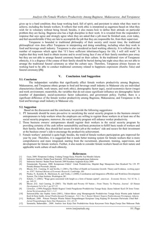 Analysis On Female Workers Productivity Among Buginese, Makassarese, And Torajanese
www.iosrjournals.org 10 | Page
gives up to a hard condition; they keep working hard, full of spirit, and persistent to attain what they want to
achieve, including the female workers. It reflects that work ethic is interpreted as eagerness based on what they
wish for in voluntary without being forced; besides, it also means how to define their attitude on particular
problem they are facing. Buginese also has a high discipline in their work. It is revealed from the respondent’s
response that says agree and strongly agree when they are asked that a job must be finished soon, even today,
and feel uncomfortable if they are late to accomplish the job that they are responsible for, from their supervisor.
Torajanese is bounded to traditional philosophy of their society until recent time; the traditional
philosophical view does affect Torajanese in interpreting and doing something, including when they work in
food and beverage small industry. Torajanese is also considered as hard working ethnicity. It is reflected on the
number of responses which agree that “if I have sufficient inheritance/legacy for life, I will still work”. It
implies that they work hard to obtain income and to avoid losing face if one of their family members pass away
but they are not able to arrange funeral ceremony based on their culture. In the traditional view of Torajanese
ethnicity, it is a disgrace if the corpse of their family should be buried during late night since they are not able to
arrange the traditional funeral ceremony as what the culture says. Therefore, Torajanese always focuses on
working hard to be able to conduct traditional ceremony related to happiness expression (Rambu Tuka) and
funeral ceremony [31].
V. Conclusion And Suggestion
5.1. Conclusion
The independent variables that significantly affect female workers productivity among Buginese,
Makassarese, and Torajanese ethnic groups in food and beverage small industry in Makassar city are individual
characteristics (health, work tenure, and work ethic), demographic factor (age), social-economics factor (wage)
and work environment; meanwhile, the variables that do not cause significant influence are demographic factor
(number of dependant), social-economics factor (education), and government policy. Further, there is a
significant difference of the female worker productivity among Buginese, Makassarese, and Torajanese in the
food and beverage small industry in Makassar city.
5.2. Suggestion
Based on the discussion and the conclusion, we provide the following suggestions:
1. PT Jamsostek should be more pro-active in socializing the social security program to the business owners/
entrepreneurs to help workers when the employers are willing to register those workers in at least one of the
social security programs; moreover, the social security program will enhance worker productivity.
2. Those business owners/ entrepreneurs should register their workers in the social security program by
providing certainty of the cash inflow sustainability and basic protection to fulfill basic needs of workers and
their family; further, they should feel secure for their job at the workers’ side and secure for their investment
at the business owner’s side to encourage the productivity achievement.
3. Female workers’ potential is quite high; besides, the trend of female workers participation gets improved for
year by year. Therefore, it is suggested that it needs better training system for female workers that is more
comprehensive and more integrated, starting from the recruitment, placement, training, supervision, and
development for female workers. Further, it also needs to consider female workers based on their nature and
applicable work culture of each ethnicity.
References
[1] Guza, 2008. Himpunan Undang -Undang Tenaga Kerja. Penerbit Asa Mandiri Jakarta
[2] Indonesia Statistic/ Badan Pusat Statistik. 2010 Keadaan ketenagakerjaan Indonesia
[3] Indonesia Statistic/ Badan Pusat Statistik 2009 Keadaan Angkatan Kerja 2009
[4] Simanjuntak, Payaman. 2000. Kompensasi Efektif Untuk Produktivitas, Majalah Bagi Manajemen Dan Eksekutif No 139. PT
Pustaka Binaan Pressindo ,Jakarta
[5] Bloom, D.E., Canning, D. and Sevilla, J. (2001), The Effect of Health on Economic Growth: Theory and Evidence, working paper
no. 8587, National Bureau of Economic Research, Cambridge, MA
[6] Pindus, N., Koralek, R., Maritinson, K. and Trutko, J. (2000), Coordination and Integration ofWelfare and Workforce Development
System, The Urban Institute, Washington, DC.
[7] Schultz, T. (2002), “Wage gains associated with height as a form of human capital”, american Economic Review, Vol. 92 No. 2,
pp. 349-53.
[8] Bloom ,D.E. And Canning, D (2003) The Health and Poverty Of Nation ; From Theory To Practice, Journal Of Human
Development Vol 4 No 1, pp 827-55
[9] Llewelyn , (1999) Pengujian Model Regresi Untuk Pengukuran Produktivitas Tenaga Kerja .Kasus Industri Kecil Di Jawa Timur.
Jurnal Kewirausahaan Vol 1.,1-11
[10] Setiawati,Rike dan Sophia Amin (2001)., Faktor-faktor yang Mempengaruhi Produktivitas Tenaga Kerja Wanita pada Industri
Kecil di Kota Jambi, Jurnal Pemberdayaan Perempuan , Vol.1, No.2, Kantor Menteri Negara Pemberdayaan Perempuan, Jakarta.
[11] Budhyani, 2008. Potensi Penrajin Wanita Dalam Pengembangan Kerajinan Uang Kepeng Di Kawasan Pariwisata Ubud Bali .
Jurnal Pengembangan Sains Dan Humaniora 2(1) ,43-55
[12] Semmaila, Baharuddin , 2008. Analisis Jam Kerja Dan Produktivitas Kerja Karyawan Etnis Bugis,Toraja Dan Makassar Pada
 