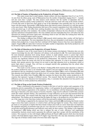 Analysis On Female Workers Productivity Among Buginese, Makassarese, And Torajanese
www.iosrjournals.org 8 | Page
4.5. The Role of Number of Dependant on the Productivity of Female Worker
This study reveals that in small industry, female workers who have dependant from 0 to 2 are 55.3%.
As seen from the ethnic group, most of Makassarese have the number of dependant ranging from 0 – 2 people
and also more than 5 people. The data analysis result indicates that the number of dependant does not
significantly influence female worker productivity. From the interview result with some of the female workers,
it reveals that most of them have their parent as one of the dependants since generally they live at the same
house with their parent. Poerwandari’s [33] finding shows that married women commonly live with their parents
at the same house. Other finding demonstrates that most of the research respondents have little children that are
at the pre-school age. It will affect their working discipline since there will be a conflict between household
responsibility and task at the workplace. The number of dependant influences the time allocation in workplace
and time utilization in household matters. The more children and more dependant they have will reduce the time
allocation for working and leisure (spare time, refreshing) which in turn will affect the working hour while the
allocation for household matters tend to increase.
This finding is different from Wilbert’s [34] research which mentions that a worker will feel hard as
they have more dependants. The more dependants they have, they are demanded to work harder as their effort to
enhance their productivity; it means that their workload will be higher whenever they have more dependants to
support. Siagian [35] also states that if someone has higher number of dependants, then his/her productivity will
be elevated as high as possible to obtain more reward.
4.6. The Role of Education on the Productivity of Female Workers
Education is one of the crucial factors in the human resource development. Education does not only
improve knowledge but also skill. Education will enhance work productivity [4]. The result demonstrates that
the most dominant education level among female workers in small industry sectors is junior high school
graduate for 42.1% followed by elementary school graduate for 33.3%. This finding reveals that education does
not have any significant influence on the productivity enhancement. The interview result with some of the
female workers shows the reason why they do not continue their education. It is due to no financial support;
besides, their parents perceive that women do not need to take high education level as elementary school or
junior high school is enough. They will have an arranged married after graduating from the school either
elementary or junior high school.
This result is on the contrary to the Becker’s finding [17] which mentions that education is related to
the workers productivity since it can stimulate both cognitive and non-cognitive skills such as attitude, value,
and behavior that are considered as positive matters. Ekelund and Hebert [36] as well as Ehrenberg [37] state
that education level basically reflects the ability level of a worker. Better education means better productivity.
This research also differs from Choudhry [38] who examines the factors that affect worker productivity in 40
countries that represent 4 groups of different income. This research finds that the productivity and income
differences are due to the education level discrepancy; thus, it concludes that education level has positive and
significant effect on worker productivity enhancement.
4.7. The Role of Wage on the Female Workers Productivity
Wage is functioned as the guarantee of income in the form of cash for workers and a guarantee of the
production activity sustainability for organization; further, it will guarantee the profit generating process as the
revenue of the business organization or the employer. It is in resemblance with the Sumarsono's [39] statement
that wage is basically is the main resource of income; therefore, wage must be sufficient to fulfill their common
needs (the worker and their family). The commonness of wage sufficiency can be seen and measured from the
basic physical needs. This research finds that wage rate brings positive and significant effect on productivity
enhancement. This finding can be interpreted that the higher the wage is, the productivity will be higher as well;
yet, if the wage rate is low, then those workers will be less-motivated to enhance their productivity.
This finding is supported by the statement from Todaro and Smith [40] mentioning that female worker
wage is lower than male's; moreover, it is hard to find a job that pay higher for women. Thus, female workers
get stuck in a low-paid job. It implies that those female workers must work at a sector which does not implement
the regulation and policy of minimum wage rate yet; even, they have to work at a sector that the employers does
not provide social benefit/allowance and sufficient work safety for their workers. This finding is also supported
by Sumarsono’s [39] finding which says that to enhance the ease of work, efficiency, and organization
sustainability, business owners need to guarantee the sufficient wage that is proper with the contribution of the
workers. This research is in line with Grajek’s [41] and Keane & Prasad’s [42] research which show that female
workers who hold diploma degree obtain 45.5% higher wage than those who only take elementary school level.
The wage rate of female workers tends to be lower than males wage rate.
 