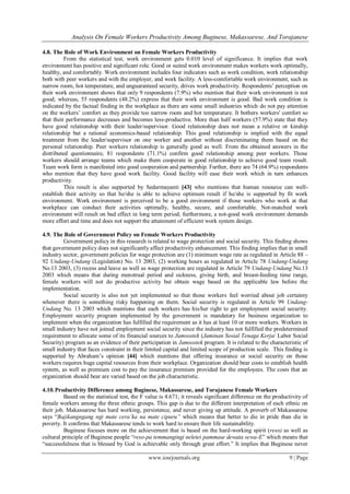 Analysis On Female Workers Productivity Among Buginese, Makassarese, And Torajanese
www.iosrjournals.org 9 | Page
4.8. The Role of Work Environment on Female Workers Productivity
From the statistical test, work environment gets 0.010 level of significance. It implies that work
environment has positive and significant role. Good or suited work environment makes workers work optimally,
healthy, and comfortably. Work environment includes four indicators such as work condition, work relationship
both with peer workers and with the employer, and work facility. A less-comfortable work environment, such as
narrow room, hot temperature, and unguaranteed security, drives work productivity. Respondents’ perception on
their work environment shows that only 9 respondents (7.9%) who mention that their work environment is not
good; whereas, 55 respondents (48.2%) express that their work environment is good. Bad work condition is
indicated by the factual finding in the workplace as there are some small industries which do not pay attention
on the workers’ comfort as they provide too narrow room and hot temperature. It bothers workers' comfort so
that their performance decreases and becomes less-productive. More than half workers (57.9%) state that they
have good relationship with their leader/supervisor. Good relationship does not mean a relative or kinship
relationship but a rational economics-based relationship. This good relationship is implied with the equal
treatment from the leader/supervisor on one worker and another without discriminating them based on the
personal relationship. Peer workers relationship is generally good as well. From the obtained answers in the
distributed questionnaire, 81 respondents (71.1%) confirm good relationship among peer workers. Those
workers should arrange teams which make them cooperate in good relationship to achieve good team result.
Team work form is manifested into good cooperation and partnership. Further, there are 74 (64.9%) respondents
who mention that they have good work facility. Good facility will ease their work which in turn enhances
productivity.
This result is also supported by Sedarmayanti [43] who mentions that human resource can well-
establish their activity so that he/she is able to achieve optimum result if he/she is supported by fit work
environment. Work environment is perceived to be a good environment if those workers who work at that
workplace can conduct their activities optimally, healthy, secure, and comfortable. Not-matched work
environment will result on bad effect in long term period; furthermore, a not-good work environment demands
more effort and time and does not support the attainment of efficient work system design.
4.9. The Role of Government Policy on Female Workers Productivity
Government policy in this research is related to wage protection and social security. This finding shows
that government policy does not significantly affect productivity enhancement. This finding implies that in small
industry sector, government policies for wage protection are (1) minimum wage rate as regulated in Article 88 –
92 Undang-Undang (Legislation) No. 13 2003, (2) working hours as regulated in Article 78 Undang-Undang
No.13 2003, (3) recess and leave as well as wage protection are regulated in Article 79 Undang-Undang No.13
2003 which means that during menstrual period and sickness, giving birth, and breast-feeding time range,
female workers will not do productive activity but obtain wage based on the applicable law before the
implementation.
Social security is also not yet implemented so that those workers feel worried about job certainty
whenever there is something risky happening on them. Social security is regulated in Article 99 Undang-
Undang No. 13 2003 which mentions that each workers has his/her right to get employment social security.
Employment security program implemented by the government is mandatory for business organization to
implement when the organization has fulfilled the requirement as it has at least 10 or more workers. Workers in
small industry have not joined employment social security since the industry has not fulfilled the predetermined
requirement to allocate some of its financial sources to Jamsostek (Jaminan Sosial Tenaga Kerja/ Labor Social
Security) program as an evidence of their participation in Jamsostek program. It is related to the characteristic of
small industry that faces constraint in their limited capital and limited scope of production scale. This finding is
supported by Abraham’s opinion [44] which mentions that offering insurance or social security on those
workers requires huge capital resources from their workplace. Organization should bear costs to establish health
system, as well as premium cost to pay the insurance premium provided for the employees. The costs that an
organization should bear are varied based on the job characteristic.
4.10.Productivity Difference among Buginese, Makassarese, and Torajanese Female Workers
Based on the statistical test, the F value is 4.671; it reveals significant difference on the productivity of
female workers among the three ethnic groups. This gap is due to the different interpretation of each ethnic on
their job. Makassarese has hard working, persistence, and never giving up attitude. A proverb of Makassarese
says “Bajikangngang ngi mate cera’ka na mate cipuru” which means that better to die in pride than die in
poverty. It confirms that Makassarese tends to work hard to ensure their life sustainability.
Buginese focuses more on the achievement that is based on the hard-working spirit (reso) as well as
cultural principle of Buginese people “reso-pa temmangingi neletei pammase dewata sewa-E” which means that
“successfulness that is blessed by God is achievable only through great effort.” It implies that Buginese never
 