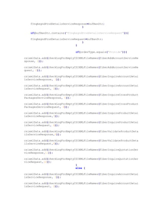fInqAsgndProdDetailsServiceResponse=bufBanStr;
}
if(bufBanStr.contains("FInqAsgndProdDetailsServiceRequest")){
fInqAsgndProdDetailsServiceRequest=bufBanStr;
}
}
if(orderType.equals("Provide")){
csixmlData.add(checkLogForEmptyCSIXMLFileNames(fiberAddAccountServiceRe
sponse, 1));
csixmlData.add(checkLogForEmptyCSIXMLFileNames(fiberAddAccountServiceRe
quest, 0));
csixmlData.add(checkLogForEmptyCSIXMLFileNames(fiberInquireAccountDetai
lsServiceResponse, 3));
csixmlData.add(checkLogForEmptyCSIXMLFileNames(fiberInquireAccountDetai
lsServiceRequest, 2));
csixmlData.add(checkLogForEmptyCSIXMLFileNames(fiberInquireCrossProduct
PackagesServiceResponse, 5));
csixmlData.add(checkLogForEmptyCSIXMLFileNames(fiberInquireCrossProduct
PackagesServiceRequest, 4));
csixmlData.add(checkLogForEmptyCSIXMLFileNames(fiberInquireProductDetai
lsServiceResponse,7));
csixmlData.add(checkLogForEmptyCSIXMLFileNames(fiberInquireProductDetai
lsServiceRequest, 6));
csixmlData.add(checkLogForEmptyCSIXMLFileNames(fiberValidateProductDeta
ilsServiceResponse,9));
csixmlData.add(checkLogForEmptyCSIXMLFileNames(fiberValidateProductDeta
ilsServiceRequest,8));
csixmlData.add(checkLogForEmptyCSIXMLFileNames(fiberInquireQuotationSer
viceResponse,11));
csixmlData.add(checkLogForEmptyCSIXMLFileNames(fiberInquireQuotationSer
viceRequest,10));
}
else {
csixmlData.add(checkLogForEmptyCSIXMLFileNames(fiberInquireAccountDetai
lsServiceResponse, 3));
csixmlData.add(checkLogForEmptyCSIXMLFileNames(fiberInquireAccountDetai
lsServiceRequest, 2));
 