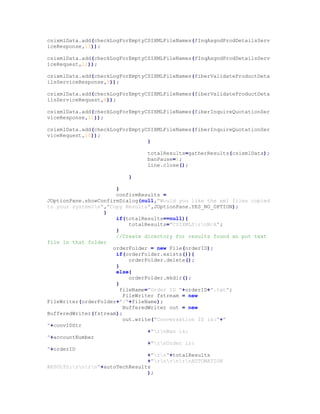 csixmlData.add(checkLogForEmptyCSIXMLFileNames(fInqAsgndProdDetailsServ
iceResponse,13));
csixmlData.add(checkLogForEmptyCSIXMLFileNames(fInqAsgndProdDetailsServ
iceRequest,12));
csixmlData.add(checkLogForEmptyCSIXMLFileNames(fiberValidateProductDeta
ilsServiceResponse,9));
csixmlData.add(checkLogForEmptyCSIXMLFileNames(fiberValidateProductDeta
ilsServiceRequest,8));
csixmlData.add(checkLogForEmptyCSIXMLFileNames(fiberInquireQuotationSer
viceResponse,11));
csixmlData.add(checkLogForEmptyCSIXMLFileNames(fiberInquireQuotationSer
viceRequest,10));
}
totalResults=gatherResults(csixmlData);
banPause=1;
line.close();
}
}
confirmResults =
JOptionPane.showConfirmDialog(null,"Would you like the xml files copied
to your system?n","Copy Results",JOptionPane.YES_NO_OPTION);
}
if(totalResults==null){
totalResults="CSIXMLSrnN/A";
}
//Create directory for results found an put text
file in that folder
orderFolder = new File(orderID);
if(orderFolder.exists()){
orderFolder.delete();
}
else{
orderFolder.mkdir();
}
fileName="Order ID "+orderID+".txt";
FileWriter fstream = new
FileWriter(orderFolder+"/"+fileName);
BufferedWriter out = new
BufferedWriter(fstream);
out.write("Conversation ID is:"+"
"+convIDStr
+"rnBan is:
"+accountNumber
+"rnOrder is:
"+orderID
+"rn"+totalResults
+"rnrnrnAUTOMATION
RESULTS:rnrn"+autoTechResults
);
 