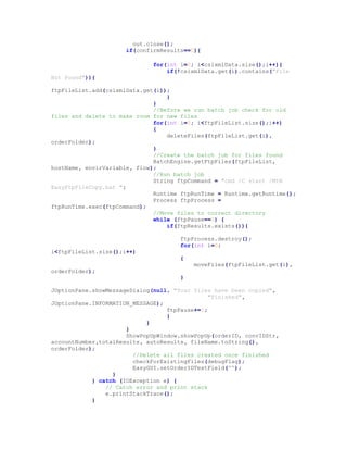 out.close();
if(confirmResults==0){
for(int i=0; i<csixmlData.size();i++){
if(!csixmlData.get(i).contains("File
Not Found")){
ftpFileList.add(csixmlData.get(i));
}
}
//Before we run batch job check for old
files and delete to make room for new files
for(int i=0; i<ftpFileList.size();i++)
{
deleteFiles(ftpFileList.get(i),
orderFolder);
}
//Create the batch job for files found
BatchEngine.getFtpFiles(ftpFileList,
hostName, envirVariable, flow);
//Run batch job
String ftpCommand = "cmd /C start /MIN
EasyFtpFileCopy.bat ";
Runtime ftpRunTime = Runtime.getRuntime();
Process ftpProcess =
ftpRunTime.exec(ftpCommand);
//Move files to correct directory
while (ftpPause==0) {
if(ftpResults.exists()){
ftpProcess.destroy();
for(int i=0;
i<ftpFileList.size();i++)
{
moveFiles(ftpFileList.get(i),
orderFolder);
}
JOptionPane.showMessageDialog(null, "Your files have been copied",
"Finished",
JOptionPane.INFORMATION_MESSAGE);
ftpPause+=1;
}
}
}
ShowPopUpWindow.showPopUp(orderID, convIDStr,
accountNumber,totalResults, autoResults, fileName.toString(),
orderFolder);
//Delete all files created once finished
checkForExistingFiles(debugFlag);
EasyGUI.setOrderIDTextField("");
}
} catch (IOException e) {
// Catch error and print stack
e.printStackTrace();
}
 
