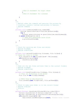 //End if statement for digit check
}
//End if statement for listener
}
}
/**
* Method takes the command and executes the process by
* creating a generic runtime and process to execute.
* @param command
*/
private void runBatchJob(String command){
Runtime genericRuntime = Runtime.getRuntime();
try {
Process genericProcess = genericRuntime.exec(command);
} catch (IOException e) {
// TODO Auto-generated catch block
e.printStackTrace();
}
}
/**
* Check for existing xml files and delete
* @param fileName
* @param orderFolder
*/
private void deleteFiles(String filename, File folder) {
// Check for file in folder
File checkFile = new File(folder+"/"+filename);
if(checkFile.exists()){
checkFile.delete();
}
}
/**
* Take all the xml files and move them to the correct folders
* @param fileName
* @param orderFolder
*/
private void moveFiles(String fileName, File folder) {
// File (or directory) to be moved
File file = new File(fileName);
// Move file to new directory
file.renameTo(new File(folder, file.getName()));
}
/**
* Check to make sure Order is in the correct format
* @param orderID2
* @return
*/
private boolean checkOrderIDFormat(String orderID2) {
Pattern digitPattern = Pattern.compile("d+");
Matcher digitMatcher = digitPattern.matcher(orderID2);
if(orderID2.length()!=10){
JOptionPane.showMessageDialog(null, "Please enter correct
 