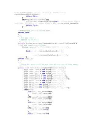 order number lenght.nEx. 5777870132", "Format Error",
JOptionPane.ERROR_MESSAGE);
return false;
}
if(!digitMatcher.matches()){
JOptionPane.showMessageDialog(null, "Please enter digits
only.nEx. 5777870132", "Format Error", JOptionPane.ERROR_MESSAGE);
return false;
}
//Everything looks ok return true.
return true;
}
/**
* Get all results
* @param csixmlData2
*/
private String gatherResults(ArrayList<String> csixmlData2) {
//Get all results and format.
String results="rnrnCSIXML RESULTS:rnrn";
for(int i=0; i<csixmlData2.size();i++){
results+=csixmlData2.get(i)+" rn";
}
return results;
}
/**
* Check for existing files and then delete them if they exist.
*/
public void checkForExistingFiles(Boolean debug) {
File result1Text = new File("results.txt");
File result2Text = new File("results2.txt");
File result3Text = new File("results3.txt");
File command1Text = new File("commands.txt");
File command2Text = new File("commands2.txt");
File command3Text = new File("ftpCommands.txt");
File output1Text = new File("output.txt");
File output2Text = new File("output2.txt");
File bat1File = new File("EasyConvID.bat");
File bat2File = new File("EasyBan.bat");
File bat3File = new File("EasyFtpFileCopy.bat");
if(!debug){
if(result1Text.exists()){
result1Text.delete();
}
if(result2Text.exists()){
result2Text.delete();
}
if(result3Text.exists()){
result3Text.delete();
}
if(bat1File.exists()){
bat1File.delete();
}
if(bat2File.exists()){
 