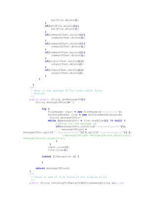 bat2File.delete();
}
if(bat3File.exists()){
bat3File.delete();
}
if(command1Text.exists()){
command1Text.delete();
}
if(command2Text.exists()){
command2Text.delete();
}
if(command3Text.exists()){
command3Text.delete();
}
if(output1Text.exists()){
output1Text.delete();
}
if(output2Text.exists()){
output2Text.delete();
}
}
}
/**
* Read in the message ID for other batch files
* @return
*/
public static String getMessageID(){
String messageIDFound="";
try {
FileReader input = new FileReader("output.txt");
BufferedReader line = new BufferedReader(input);
String messageIDStr;
while ((messageIDStr = line.readLine()) != null) {
//Strip out the message id
if(messageIDStr.contains("<cng:messageId>")){
messageIDFound =
messageIDStr.split("</cng:messageId>")[0].split("<cng:messageId>")[1];
//messageIDFound= messageIDFound.substring(0,
messageIDFound.length()-6);
}
}
input.close();
line.close();
}catch (IOException e) {
}
return messageIDFound;
}
/**
* Check to see if file found if not display error
*/
public String checkLogForEmptyCSIXMLFileNames(String xml, int
 