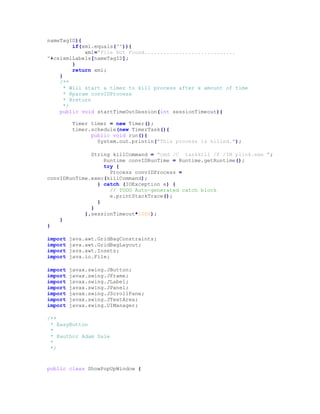 nameTagID){
if(xml.equals("")){
xml="File Not Found.............................
"+csixmlLabels[nameTagID];
}
return xml;
}
/**
* Will start a timer to kill process after x amount of time
* @param convIDProcess
* @return
*/
public void startTimeOutSession(int sessionTimeout){
Timer timer = new Timer();
timer.schedule(new TimerTask(){
public void run(){
System.out.println("This process is killed.");
String killCommand = "cmd /C taskkill /F /IM plink.exe ";
Runtime convIDRunTime = Runtime.getRuntime();
try {
Process convIDProcess =
convIDRunTime.exec(killCommand);
} catch (IOException e) {
// TODO Auto-generated catch block
e.printStackTrace();
}
}
},sessionTimeout*1000);
}
}
import java.awt.GridBagConstraints;
import java.awt.GridBagLayout;
import java.awt.Insets;
import java.io.File;
import javax.swing.JButton;
import javax.swing.JFrame;
import javax.swing.JLabel;
import javax.swing.JPanel;
import javax.swing.JScrollPane;
import javax.swing.JTextArea;
import javax.swing.UIManager;
/**
* EasyButton
*
* @author Adam Dale
*
*/
public class ShowPopUpWindow {
 