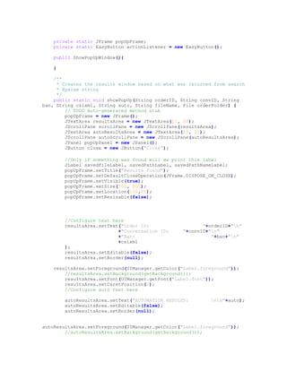 private static JFrame popUpFrame;
private static EasyButton actionListener = new EasyButton();
public ShowPopUpWindow(){
}
/**
* Creates the results window based on what was returned from search
* @param string
*/
public static void showPopUp(String orderID, String convID, String
ban, String csixml, String auto, String fileName, File orderFolder) {
// TODO Auto-generated method stub
popUpFrame = new JFrame();
JTextArea resultsArea = new JTextArea(17, 50);
JScrollPane scrollPane = new JScrollPane(resultsArea);
JTextArea autoResultsArea = new JTextArea(10, 25);
JScrollPane autoScrollPane = new JScrollPane(autoResultsArea);
JPanel popUpPanel = new JPanel();
JButton close = new JButton("Close");
//Only if something was found will we print this label
JLabel savedFileLabel, savedPathLabel, savedPathNameLabel;
popUpFrame.setTitle("Results Found");
popUpFrame.setDefaultCloseOperation(JFrame.DISPOSE_ON_CLOSE);
popUpFrame.setVisible(true);
popUpFrame.setSize(200, 200);
popUpFrame.setLocation(100,25);
popUpFrame.setResizable(false);
//Configure text here
resultsArea.setText("Order ID: "+orderID+"n"
+"Conversation ID: "+convID+"n"
+"Ban: "+ban+"n"
+csixml
);
resultsArea.setEditable(false);
resultsArea.setBorder(null);
resultsArea.setForeground(UIManager.getColor("Label.foreground"));
//resultsArea.setBackground(getBackground());
resultsArea.setFont(UIManager.getFont("Label.font"));
resultsArea.setCaretPosition(0);
//Configure auto text here
autoResultsArea.setText("AUTOMATION RESULTS: nn"+auto);
autoResultsArea.setEditable(false);
autoResultsArea.setBorder(null);
autoResultsArea.setForeground(UIManager.getColor("Label.foreground"));
//autoResultsArea.setBackground(getBackground());
 