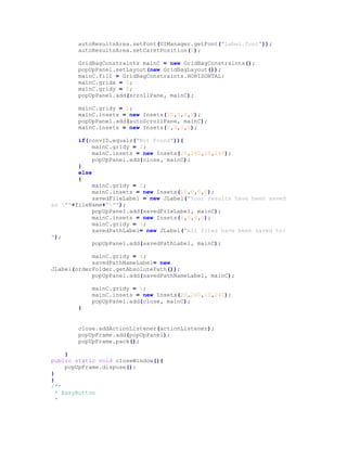 autoResultsArea.setFont(UIManager.getFont("Label.font"));
autoResultsArea.setCaretPosition(0);
GridBagConstraints mainC = new GridBagConstraints();
popUpPanel.setLayout(new GridBagLayout());
mainC.fill = GridBagConstraints.HORIZONTAL;
mainC.gridx = 0;
mainC.gridy = 0;
popUpPanel.add(scrollPane, mainC);
mainC.gridy = 1;
mainC.insets = new Insets(20,0,0,0);
popUpPanel.add(autoScrollPane, mainC);
mainC.insets = new Insets(0,0,0,0);
if(convID.equals("Not Found")){
mainC.gridy = 2;
mainC.insets = new Insets(20,240,10,240);
popUpPanel.add(close, mainC);
}
else
{
mainC.gridy = 2;
mainC.insets = new Insets(10,0,0,0);
savedFileLabel = new JLabel("Your results have been saved
as ""+fileName+""");
popUpPanel.add(savedFileLabel, mainC);
mainC.insets = new Insets(0,0,0,0);
mainC.gridy = 3;
savedPathLabel= new JLabel("All files have been saved to:
");
popUpPanel.add(savedPathLabel, mainC);
mainC.gridy = 4;
savedPathNameLabel= new
JLabel(orderFolder.getAbsolutePath());
popUpPanel.add(savedPathNameLabel, mainC);
mainC.gridy = 5;
mainC.insets = new Insets(20,240,10,240);
popUpPanel.add(close, mainC);
}
close.addActionListener(actionListener);
popUpFrame.add(popUpPanel);
popUpFrame.pack();
}
public static void closeWindow(){
popUpFrame.dispose();
}
}
/**
* EasyButton
*
 