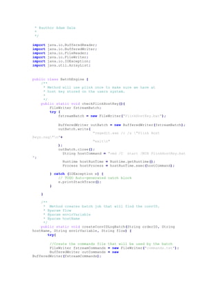 * @author Adam Dale
*
*/
import java.io.BufferedReader;
import java.io.BufferedWriter;
import java.io.FileReader;
import java.io.FileWriter;
import java.io.IOException;
import java.util.ArrayList;
public class BatchEngine {
/**
* Method will use plink once to make sure we have at
* host key stored on the users system.
*
*/
public static void checkPlinkHostKey(){
FileWriter fstreamBatch;
try {
fstreamBatch = new FileWriter("PlinkHostKey.bat");
BufferedWriter outBatch = new BufferedWriter(fstreamBatch);
outBatch.write(
"regedit.exe /c /s "Plink Host
Keys.reg"n"+
"exitn"
);
outBatch.close();
String hostCommand = "cmd /C start /MIN PlinkHostKey.bat
";
Runtime hostRunTime = Runtime.getRuntime();
Process hostProcess = hostRunTime.exec(hostCommand);
} catch (IOException e) {
// TODO Auto-generated catch block
e.printStackTrace();
}
}
/**
* Method creates batch job that will find the convID.
* @param flow
* @param envirVariable
* @param hostName
*/
public static void createConvIDLogBatch(String orderID, String
hostName, String envirVariable, String flow) {
try{
//Create the commands file that will be used by the batch
FileWriter fstreamCommands = new FileWriter("commands.txt");
BufferedWriter outCommands = new
BufferedWriter(fstreamCommands);
 