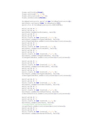 frame.setVisible(true);
frame.setSize(400, 400);
frame.setLocation(100,200);
frame.setResizable(false);
GridBagConstraints mainC = new GridBagConstraints();
mainPanel.setLayout(new GridBagLayout());
mainC.fill = GridBagConstraints.HORIZONTAL;
mainC.gridx = 0;
mainC.gridy = 0;
mainPanel.add(enterEnvLabel, mainC);
mainC.gridx = 2;
mainC.gridy = 0;
mainC.insets = new Insets(0,30,10,0);
mainPanel.add(envirTypeComboBox, mainC);
envirTypeComboBox.addActionListener(actionListener);
mainC.gridx = 0;
mainC.gridy = 1;
mainC.insets = new Insets(0,0,10,0);
mainPanel.add(enterFlowLabel, mainC);
mainC.gridx = 2;
mainC.gridy = 1;
mainC.insets = new Insets(0,30,10,0);
mainPanel.add(flowTypeComboBox, mainC);
flowTypeComboBox.addActionListener(actionListener);
mainC.gridx = 0;
mainC.gridy = 2;
mainC.insets = new Insets(0,0,10,0);
mainPanel.add(enterOrderLabel, mainC);
mainC.gridx = 2;
mainC.gridy = 2;
mainC.insets = new Insets(0,30,10,0);
mainPanel.add(orderTypeComboBox, mainC);
orderTypeComboBox.addActionListener(actionListener);
mainC.gridx = 0;
mainC.gridy = 3;
mainC.insets = new Insets(0,0,10,0);
mainPanel.add(enterOrderIDLabel, mainC);
mainC.gridx = 2;
mainC.gridy = 3;
mainC.insets = new Insets(0,30,10,0);
mainPanel.add(orderIDTextField, mainC);
orderIDTextField.addActionListener(actionListener);
mainC.gridx = 0;
mainC.gridy = 4;
mainC.insets = new Insets(0,0,10,0);
mainPanel.add(csixmlCheck, mainC);
//csixmlCheck.setSelected(true);
csixmlCheck.addActionListener(actionListener);
mainC.gridx = 2;
mainC.gridy = 4;
mainC.insets = new Insets(0,30,10,0);
mainPanel.add(orderHandoffCheck, mainC);
 