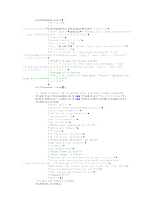 outCommands.write(
"cd /rn"+
"cd
sites/servers/"+hostName+envirVariable+flow+"/logsrn"+
"conv=`grep "+orderID+" dynamo.log | grep SetupAccount
| grep CONVERSATIONID |cut -c142-212`rn"+
"clearrn"+
"conv=${conv%%]*}rn"+
"echo $convrn"+
"grep "+orderID+" dynamo.log | grep automationrn"+
"cd csixmlsrn"+
"if [[ -n $conv ]]; then grep messageId `find
*FiberAddAccountServiceResponse.xml -type f -exec grep -l "$conv"
{} ;`; firn"+
//finds the ban for given convID
"if [[ -n $conv ]]; then grep accountNumber `find
*FiberInquireAccountDetailsServiceResponse.xml -type f -exec grep
-l "$conv" {} ;`; firn"+
//Debugging turned on
//"if [[ -n $conv ]]; then grep "$conv" dynamo.log |
grep AccountNumber ; firn"+
"exitrn"
);
outCommands.close();
// Create batch job to write with all hard coded commands
FileWriter fstreamBatch = new FileWriter("EasyConvID.bat");
BufferedWriter outBatch = new BufferedWriter(fstreamBatch);
outBatch.write(
"@echo offn" +
"setlocal EnableDelayedExpansionn"+
"goto :environmentn"+
"REM Select Environmentn"+
":environmentn"+
"set hostName=%1n"+
"set env=%2n"+
//"echo Host selected is %1n"+
"REM Select Flown"+
":flown"+
"if %3==A set flow=An"+
"if %3==B set flow=Bn"+
//"echo Envir selected is %2n"+
"REM Search for Ordern"+
":ordern"+
"set order=%4n"+
//"echo Flow is %3n"+
//"echo Order is %4n"+
"REM Open plink and execute proper scriptn"+
"plink -ssh -pw atgview atgview@%hostName%%env
%.edc.cingular.net <"commands.txt" >>"output.txt"n"+
"REM Takes the output file and finds the conv IDn"+
"echo Finished>>"results.txt"n"+
"echo Debugging Turned onrn"+
//"pausern"+
"exitn");
//Close the output stream
outBatch.close();
 