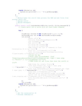 }catch (Exception e){
System.err.println("Error: " + e.getMessage());
}
}
/**
* Method takes the convID then process the BAN and xml files from
another batch job.
* @param convID
* @param messageID
*/
public static void createBanBatch(String convID, String messageID) {
// Create batch job to write with all hard coded commands
try {
FileWriter fstream = new FileWriter("EasyBan.bat");
BufferedWriter out = new BufferedWriter(fstream);
out.write(
"@echo offn" +
"setlocal EnableDelayedExpansionn"+
"set hostName=%1n"+
"set env=%2n"+
"if %3==A set flow=An"+
"if %3==B set flow=Bn"+
"REM Creates the list of commands to find
Conversation ID in txt filen"+
"echo cd / >>"commands2.txt"n"+
"echo cd sites/servers/%hostName%%env%%flow
%/logs/csixmls >>"commands2.txt"n"+
//Finds the Ban
//"echo grep accountNumber `find
*FiberInquireAccountDetailsServiceResponse.xml -type f -exec grep
-l "$conv" {} ;>>"commands2.txt"n"+
//"REM finds all xml files that have the convID in
itn"+
"REM finds the csixmls filesn"+
"echo find *Fiber*.xml -type f -exec grep
-l ""+convID+"" {} ;>>"commands2.txt"n"+
"echo find *FiberAddAccountServiceRequest.xml -type
f -exec grep -l ""+messageID+"" {} ;>>"commands2.txt"n"+
"echo exit >>"commands2.txt"n"+
"REM Open plink and execute proper scriptn"+
"plink -ssh -pw atgview atgview@%hostName%%env
%.edc.cingular.net <"commands2.txt" >>"output2.txt"n"+
"echo Finished BAN batch >>"results2.txt"n" +
"exitn"
);
out.close();
}catch (Exception e){
System.err.println("Error: " + e.getMessage());
}
}
/**
* Get the conversation ID
* @throws IOException
 