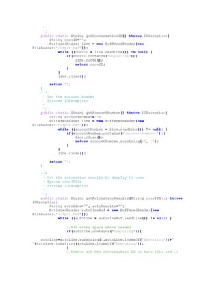 *
*/
public static String getConversationID() throws IOException{
String convID="";
BufferedReader line = new BufferedReader(new
FileReader("output.txt"));
while ((convID = line.readLine()) != null) {
if(convID.contains("buyonline")){
line.close();
return convID;
}
}
line.close();
return "";
}
/**
* Get the account Number
* @throws IOException
*
*/
public static String getAccountNumber() throws IOException{
String accountNumber="";
BufferedReader line = new BufferedReader(new
FileReader("output.txt"));
while ((accountNumber = line.readLine()) != null) {
if(accountNumber.contains("<accountNumber>")){
line.close();
return accountNumber.substring(15, 24);
}
}
line.close();
return "";
}
/**
* Get the automation results to display to user
* @param convIDStr
* @throws IOException
*
*/
public static String getAutomationResults(String convIDStr) throws
IOException{
String autoLine="", autoResults="";
BufferedReader autoLineBuf = new BufferedReader(new
FileReader("output.txt"));
while ((autoLine = autoLineBuf.readLine()) != null) {
//Add extra space where needed
if(autoLine.contains("Executing")){
autoLine=autoLine.substring(0,autoLine.indexOf("Executing"))+"
"+autoLine.substring(autoLine.indexOf("Executing"));
}
//Remove out the conversation ID we have this and it
 