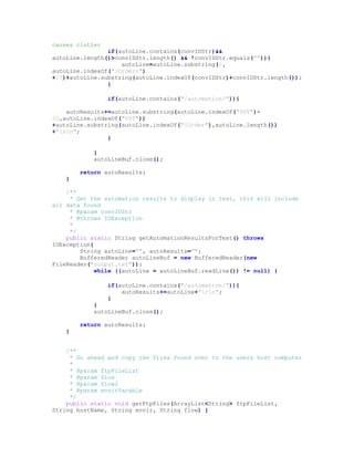 causes clutter
if(autoLine.contains(convIDStr)&&
autoLine.length()>convIDStr.length() && !convIDStr.equals("")){
autoLine=autoLine.substring(0,
autoLine.indexOf("[Order:")
+17)+autoLine.substring(autoLine.indexOf(convIDStr)+convIDStr.length());
}
if(autoLine.contains("/automation/")){
autoResults+=autoLine.substring(autoLine.indexOf("PST")-
20,autoLine.indexOf("PST"))
+autoLine.substring(autoLine.indexOf("[Order"),autoLine.length())
+"rn";
}
}
autoLineBuf.close();
return autoResults;
}
/**
* Get the automation results to display in text, this will include
all data found
* @param convIDStr
* @throws IOException
*
*/
public static String getAutomationResultsForText() throws
IOException{
String autoLine="", autoResults="";
BufferedReader autoLineBuf = new BufferedReader(new
FileReader("output.txt"));
while ((autoLine = autoLineBuf.readLine()) != null) {
if(autoLine.contains("/automation/")){
autoResults+=autoLine+"rn";
}
}
autoLineBuf.close();
return autoResults;
}
/**
* Go ahead and copy the files found over to the users host computer
*
* @param ftpFileList
* @param flow
* @param flow2
* @param envirVarable
*/
public static void getFtpFiles(ArrayList<String> ftpFileList,
String hostName, String envir, String flow) {
 