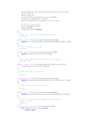 orderHandoffCheck.addActionListener(actionListener);
mainC.gridx = 1;
mainC.gridy = 5;
mainC.fill = GridBagConstraints.CENTER;
mainPanel.add(submit, mainC);
submit.addActionListener(actionListener);
//Finish frame layout
frame.add(mainPanel);
frame.pack();
frame.setVisible(true);
}
/**
* Gets the value of the environment type.
* @return
*/
public static String getEnvirTypeComboBox(){
return envirTypeComboBox.getSelectedItem().toString();
}
/**
* Gets the order ID value.
* @return
*/
public static String getOrderIDTextField(){
return orderIDTextField.getText();
}
/**
* Sets the order ID fields based on text input.
* @param text
*/
public static void setOrderIDTextField(String text){
orderIDTextField.setText(text);
}
/**
* Gets the order type value.
*
* @return
*/
public static String getOrderTypeComboBox(){
return orderTypeComboBox.getSelectedItem().toString();
}
/**
* Gets the value of the Flow type.
*
* @return
*/
public static String getFlowTypeComboBox(){
return flowTypeComboBox.getSelectedItem().toString();
}
/**
* Gets the value of the CSIXML flag and returns
* true or false.
* @return
*/
public static boolean isCSIXMLSelected(){
if(csixmlCheck.isSelected()){
return true;
 
