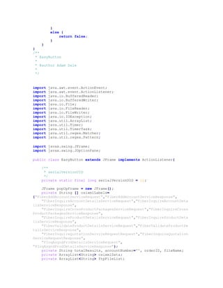 }
else {
return false;
}
}
}
/**
* EasyButton
*
* @author Adam Dale
*
*/
import java.awt.event.ActionEvent;
import java.awt.event.ActionListener;
import java.io.BufferedReader;
import java.io.BufferedWriter;
import java.io.File;
import java.io.FileReader;
import java.io.FileWriter;
import java.io.IOException;
import java.util.ArrayList;
import java.util.Timer;
import java.util.TimerTask;
import java.util.regex.Matcher;
import java.util.regex.Pattern;
import javax.swing.JFrame;
import javax.swing.JOptionPane;
public class EasyButton extends JFrame implements ActionListener{
/**
* serialVersionUID
*/
private static final long serialVersionUID = 1L;
JFrame popUpFrame = new JFrame();
private String [] csixmlLabels=
{"FiberAddAccountServiceRequest","FiberAddAccountServiceResponse",
"FiberInquireAccountDetailsServiceRequest","FiberInquireAccountDeta
ilsServiceResponse",
"FiberInquireCrossProductPackagesServiceRequest","FiberInquireCross
ProductPackagesServiceResponse",
"FiberInquireProductDetailsServiceRequest","FiberInquireProductDeta
ilsServiceResponse",
"FiberValidateProductDetailsServiceRequest","FiberValidateProductDe
tailsServiceResponse",
"FiberInquireQuotationServiceRequestRequest","FiberInquireQuotation
ServiceRequestResponse",
"FInqAsgndProdDetailsServiceRequest",
"FInqAsgndProdDetailsServiceResponse"};
private String totalResults, accountNumber="", orderID, fileName;
private ArrayList<String> csixmlData;
private ArrayList<String> ftpFileList;
 