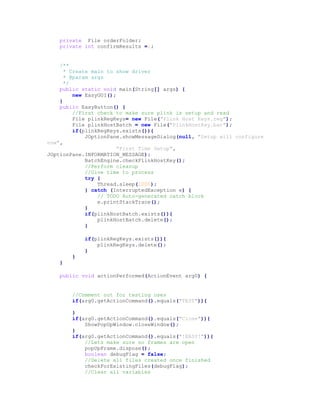 private File orderFolder;
private int confirmResults =1;
/**
* Create main to show driver
* @param args
*/
public static void main(String[] args) {
new EasyGUI();
}
public EasyButton() {
//First check to make sure plink is setup and read
File plinkRegKeys= new File("Plink Host Keys.reg");
File plinkHostBatch = new File("PlinkHostKey.bat");
if(plinkRegKeys.exists()){
JOptionPane.showMessageDialog(null, "Setup will configure
now",
"First Time Setup",
JOptionPane.INFORMATION_MESSAGE);
BatchEngine.checkPlinkHostKey();
//Perform cleanup
//Give time to process
try {
Thread.sleep(1000);
} catch (InterruptedException e) {
// TODO Auto-generated catch block
e.printStackTrace();
}
if(plinkHostBatch.exists()){
plinkHostBatch.delete();
}
if(plinkRegKeys.exists()){
plinkRegKeys.delete();
}
}
}
public void actionPerformed(ActionEvent arg0) {
//Comment out for testing uses
if(arg0.getActionCommand().equals("TEST")){
}
if(arg0.getActionCommand().equals("Close")){
ShowPopUpWindow.closeWindow();
}
if(arg0.getActionCommand().equals("!EASY!")){
//Lets make sure no frames are open
popUpFrame.dispose();
boolean debugFlag = false;
//Delete all files created once finished
checkForExistingFiles(debugFlag);
//Clear all variables
 