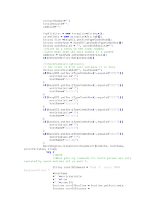 accountNumber="";
totalResults="";
orderID="";
ftpFileList = new ArrayList<String>();
csixmlData = new ArrayList<String>();
String flow =EasyGUI.getFlowTypeComboBox();
String orderType = EasyGUI.getOrderTypeComboBox();
String autoResults = "", autoTechResults="";
//First do a check on the order number
//Lets make sure its only digits at x length
orderID = EasyGUI.getOrderIDTextField();
if(checkOrderIDFormat(orderID)){
//checkForExistingFiles();
// Get order id from user and pass it in here
String envirVariable="", hostName="";
if(EasyGUI.getEnvirTypeComboBox().equals("FST1")){
envirVariable="1";
hostName="b2cfst";
}
if(EasyGUI.getEnvirTypeComboBox().equals("FST2")){
envirVariable="2";
hostName="b2cfst";
}
if(EasyGUI.getEnvirTypeComboBox().equals("FST3")){
envirVariable="3";
hostName="b2cfst";
}
if(EasyGUI.getEnvirTypeComboBox().equals("FST5")){
envirVariable="5";
hostName="b2cfst";
}
if(EasyGUI.getEnvirTypeComboBox().equals("FST7")){
envirVariable="7";
hostName="b2cfst";
}
if(EasyGUI.getEnvirTypeComboBox().equals("DEV3")){
envirVariable="03";
hostName="b2cimp";
}
BatchEngine.createConvIDLogBatch(orderID, hostName,
envirVariable, flow);
try {
//NOTE
//When placing commands for batch params are only
seprated by space and may not go past 9.
String convIDCommand = "cmd /C start /MIN
EasyConvID.bat "
+hostName
+" "+envirVariable
+" "+flow
+" "+orderID;
Runtime convIDRunTime = Runtime.getRuntime();
Process convIDProcess =
 
