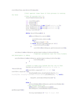 convIDRunTime.exec(convIDCommand);
//Call special timer here if this process is running
for more
//than 60 seconds kill it.
startTimeOutSession(60);
int convIDPause=0;
int banPause=0;
int ftpPause=0;
File convIDResults = new File("results.txt");
File banResults = new File("results2.txt");
File ftpResults = new File("results3.txt");
String convIDStr="";
while (convIDPause==0) {
if(convIDResults.exists()){
convIDProcess.destroy();
try {
Thread.sleep(1000);
} catch (InterruptedException e) {
e.printStackTrace();
}
convIDStr=BatchEngine.getConversationID();
autoResults=BatchEngine.getAutomationResults(convIDStr);
//special automation call for Jira tickets
and developers to debug
autoTechResults=BatchEngine.getAutomationResultsForText();
convIDPause=1;
}
}
//Check to make sure system did not run to fast
System.out.println("Conversation ID grab is
"+convIDStr);
if(convIDStr.equals("ECHO is off.")||
convIDStr.equals("")){
ShowPopUpWindow.showPopUp(orderID,"Not
Found","Not Found","nCSIXMLS Found:nN/A",autoResults, "", null);
EasyGUI.setOrderIDTextField("");
}
else {
accountNumber=BatchEngine.getAccountNumber();
//Run second batch job
if(EasyGUI.isCSIXMLSelected()){
BatchEngine.createBanBatch(convIDStr,
getMessageID());
String banCommand = "cmd /C start /MIN
 