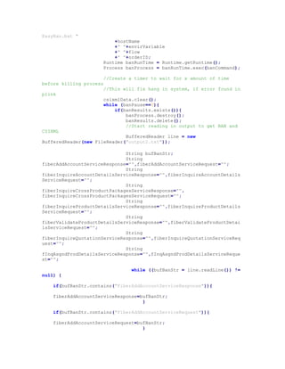 EasyBan.bat "
+hostName
+" "+envirVariable
+" "+flow
+" "+orderID;
Runtime banRunTime = Runtime.getRuntime();
Process banProcess = banRunTime.exec(banCommand);
//Create a timer to wait for x amount of time
before killing process
//This will fix hang in system, if error found in
plink
csixmlData.clear();
while (banPause==0){
if(banResults.exists()){
banProcess.destroy();
banResults.delete();
//Start reading in output to get BAN and
CSIXML
BufferedReader line = new
BufferedReader(new FileReader("output2.txt"));
String bufBanStr;
String
fiberAddAccountServiceResponse="",fiberAddAccountServiceRequest="";
String
fiberInquireAccountDetailsServiceResponse="",fiberInquireAccountDetails
ServiceRequest="";
String
fiberInquireCrossProductPackagesServiceResponse="",
fiberInquireCrossProductPackagesServiceRequest="";
String
fiberInquireProductDetailsServiceResponse="",fiberInquireProductDetails
ServiceRequest="";
String
fiberValidateProductDetailsServiceResponse="",fiberValidateProductDetai
lsServiceRequest="";
String
fiberInquireQuotationServiceResponse="",fiberInquireQuotationServiceReq
uest="";
String
fInqAsgndProdDetailsServiceResponse="",fInqAsgndProdDetailsServiceReque
st="";
while ((bufBanStr = line.readLine()) !=
null) {
if(bufBanStr.contains("FiberAddAccountServiceResponse")){
fiberAddAccountServiceResponse=bufBanStr;
}
if(bufBanStr.contains("FiberAddAccountServiceRequest")){
fiberAddAccountServiceRequest=bufBanStr;
}
 