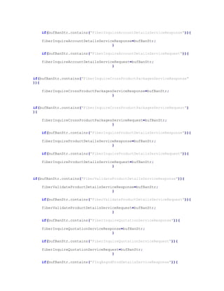 if(bufBanStr.contains("FiberInquireAccountDetailsServiceResponse")){
fiberInquireAccountDetailsServiceResponse=bufBanStr;
}
if(bufBanStr.contains("FiberInquireAccountDetailsServiceRequest")){
fiberInquireAccountDetailsServiceRequest=bufBanStr;
}
if(bufBanStr.contains("FiberInquireCrossProductPackagesServiceResponse"
)){
fiberInquireCrossProductPackagesServiceResponse=bufBanStr;
}
if(bufBanStr.contains("FiberInquireCrossProductPackagesServiceRequest")
){
fiberInquireCrossProductPackagesServiceRequest=bufBanStr;
}
if(bufBanStr.contains("FiberInquireProductDetailsServiceResponse")){
fiberInquireProductDetailsServiceResponse=bufBanStr;
}
if(bufBanStr.contains("FiberInquireProductDetailsServiceRequest")){
fiberInquireProductDetailsServiceRequest=bufBanStr;
}
if(bufBanStr.contains("FiberValidateProductDetailsServiceResponse")){
fiberValidateProductDetailsServiceResponse=bufBanStr;
}
if(bufBanStr.contains("FiberValidateProductDetailsServiceRequest")){
fiberValidateProductDetailsServiceRequest=bufBanStr;
}
if(bufBanStr.contains("FiberInquireQuotationServiceResponse")){
fiberInquireQuotationServiceResponse=bufBanStr;
}
if(bufBanStr.contains("FiberInquireQuotationServiceRequest")){
fiberInquireQuotationServiceRequest=bufBanStr;
}
if(bufBanStr.contains("FInqAsgndProdDetailsServiceResponse")){
 