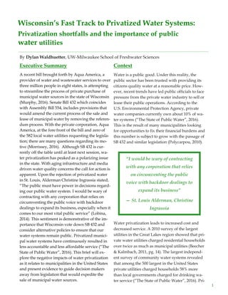 1
Wisconsin’s Fast Track to Privatized Water Systems:
Privatization shortfalls and the importance of public
water utilities
By Dylan Waldhuetter, UW-Milwaukee School of Freshwater Sciences
Executive Summary
A recent bill brought forth by Aqua America, a
provider of water and wastewater services to over
three million people in eight states, is attempting
to streamline the process of private purchase of
municipal water sources in the state of Wisconsin
(Murphy, 2016). Senate Bill 432 which coincides
with Assembly Bill 554, includes provisions that
would amend the current process of the sale and
lease of municipal water by removing the referen-
dum process. With the private corporation, Aqua
America, at the fore front of the bill and zero of
the 582 local water utilities requesting the legisla-
tion; there are many questions regarding its mo-
tive (Morrissey, 2016). Although SB 432 is cur-
rently off the table until at least next session, wa-
ter privatization has peaked as a polarizing issue
in the state. With aging infrastructure and media
driven water quality concerns the call for action is
apparent. Upon the rejection of privatized water
in St. Louis, Alderman Christine Ingrassia stated,
“The public must have power in decisions regard-
ing our public water system. I would be wary of
contracting with any corporation that relies on
circumventing the public voice with backdoor
dealings to expand its business, especially when it
comes to our most vital public service” (Lobina,
2014). This sentiment is demonstrative of the im-
portance that Wisconsin vote down SB 432 and
consider alternative policies to ensure that our
water systems remain public. Privatized munici-
pal water systems have continuously resulted in
less accountable and less affordable service (“The
State of Public Water”, 2016). This brief will ex-
plore the negative impacts of water privatization
as it relates to municipalities in the United States
and present evidence to guide decision makers
away from legislation that would expedite the
sale of municipal water sources.
Context
Water is a public good. Under this reality, the
public sector has been trusted with providing its
citizens quality water at a reasonable price. How-
ever, recent trends have led public officials to face
pressure from the private water industry to sell or
lease their public operations. According to the
U.S. Environmental Protection Agency, private
water companies currently own about 10% of wa-
ter systems (“The State of Public Water”, 2016).
This is the result of many municipalities looking
for opportunities to fix their financial burdens and
this number is subject to grow with the passage of
SB 432 and similar legislation (Polycarpou, 2010).
Water privatization leads to increased cost and
decreased service. A 2010 survey of the largest
utilities in the Great Lakes region showed that pri-
vate water utilities charged residential households
over twice as much as municipal utilities (Beecher
& Kalmbach, 2011, pg. 14). The largest independ-
ent survey of community water systems revealed
that among the 500 largest in the United States
private utilities charged households 58% more
than local governments charged for drinking wa-
ter service (“The State of Public Water”, 2016). Pri-
“I would be wary of contracting
with any corporation that relies
on circumventing the public
voice with backdoor dealings to
expand its business”
— St. Louis Alderman, Christine
Ingrassia
 