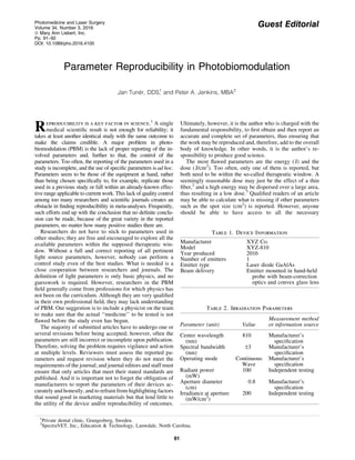 Guest Editorial
Parameter Reproducibility in Photobiomodulation
Jan Tune´r, DDS,1
and Peter A. Jenkins, MBA2
Reproducibility is a key factor in science.1
A single
medical scientiﬁc result is not enough for reliability; it
takes at least another identical study with the same outcome to
make the claims credible. A major problem in photo-
biomodulation (PBM) is the lack of proper reporting of the in-
volved parameters and, further to that, the control of the
parameters. Too often, the reporting of the parameters used in a
study is incomplete, and the use of speciﬁc parameters is ad hoc.
Parameters seem to be those of the equipment at hand, rather
than being chosen speciﬁcally to, for example, replicate those
used in a previous study or fall within an already-known effec-
tive range applicable to current work. This lack of quality control
among too many researchers and scientiﬁc journals creates an
obstacle in ﬁnding reproducibility in meta-analyses. Frequently,
such efforts end up with the conclusion that no deﬁnite conclu-
sion can be made, because of the great variety in the reported
parameters, no matter how many positive studies there are.
Researchers do not have to stick to parameters used in
other studies; they are free and encouraged to explore all the
available parameters within the supposed therapeutic win-
dow. Without a full and correct reporting of all pertinent
light source parameters, however, nobody can perform a
control study even of the best studies. What is needed is a
close cooperation between researchers and journals. The
deﬁnition of light parameters is only basic physics, and no
guesswork is required. However, researchers in the PBM
ﬁeld generally come from professions for which physics has
not been on the curriculum. Although they are very qualiﬁed
in their own professional ﬁeld, they may lack understanding
of PBM. Our suggestion is to include a physicist on the team
to make sure that the actual ‘‘medicine’’ to be tested is not
ﬂawed before the study even has begun.
The majority of submitted articles have to undergo one or
several revisions before being accepted; however, often the
parameters are still incorrect or incomplete upon publication.
Therefore, solving the problem requires vigilance and action
at multiple levels. Reviewers must assess the reported pa-
rameters and request revision where they do not meet the
requirements of the journal; and journal editors and staff must
ensure that only articles that meet their stated standards are
published. And it is important not to forget the obligation of
manufacturers to report the parameters of their devices ac-
curately and honestly, and to refrain from highlighting factors
that sound good in marketing materials but that lend little to
the utility of the device and/or reproducibility of outcomes.
Ultimately, however, it is the author who is charged with the
fundamental responsibility, to ﬁrst obtain and then report an
accurate and complete set of parameters, thus ensuring that
the work may be reproduced and, therefore, add to the overall
body of knowledge. In other words, it is the author’s re-
sponsibility to produce good science.
The most ﬂawed parameters are the energy (J) and the
dose (J/cm2
). Too often, only one of them is reported, but
both need to be within the so-called therapeutic window. A
seemingly reasonable dose may just be the effect of a thin
ﬁber,2
and a high energy may be dispersed over a large area,
thus resulting in a low dose.3
Qualiﬁed readers of an article
may be able to calculate what is missing if other parameters
such as the spot size (cm2
) is reported. However, anyone
should be able to have access to all the necessary
Table 1. Device Information
Manufacturer XYZ Co.
Model XYZ-810
Year produced 2016
Number of emitters 1
Emitter type Laser diode GaAlAs
Beam delivery Emitter mounted in hand-held
probe with beam-correction
optics and convex glass lens
Table 2. Irradiation Parameters
Parameter (unit) Value
Measurement method
or information source
Center wavelength
(nm)
810 Manufacturer’s
speciﬁcation
Spectral bandwidth
(nm)
–3 Manufacturer’s
speciﬁcation
Operating mode Continuous
Wave
Manufacturer’s
speciﬁcation
Radiant power
(mW)
100 Independent testing
Aperture diameter
(cm)
0.8 Manufacturer’s
speciﬁcation
Irradiance at aperture
(mW/cm2
)
200 Independent testing
1
Private dental clinic, Grangesberg, Sweden.
2
SpectraVET, Inc., Education & Technology, Lanwdale, North Carolina.
Photomedicine and Laser Surgery
Volume 34, Number 3, 2016
ª Mary Ann Liebert, Inc.
Pp. 91–92
DOI: 10.1089/pho.2016.4105
91
 