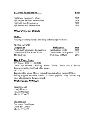 External Examination Year
Fiji School Leaving Certificate 2007
Fiji Junior Certificate Examination 2005
Fiji Eight Year Examination 2003
Fiji Intermediate Examination 2001
Other Personal Details
Hobbies
Reading, watching movies, Traveling and making new friends
Special Awards
Competition Achievement Year
Australian Mathematics Competition Certificate of Credit 2007
University Of New South Wales Certificate of Participation 2007
Third in Form Certificate of Merit 2005
Work Experience
08th
October 2010 – 31/10/2012
Courts Fiji Limited - Reliving Admin Officer, Cashier and in Service
department as Service Clerk white goods.
01/11/2012
Transferred to Vision Motors (internal transfer) Admin Support Officer.
Raising supplier payments, cashier , Accounts payable , Petty cash and any
other administration duties assigned.
Professional Referees
Sudeshwar Lal
Handy Finance
Finance Manager
Mobile: 9336477
Praveen Sami
Procument Coordinator
Courts Fiji Limited
Mobile: 9990577
 
