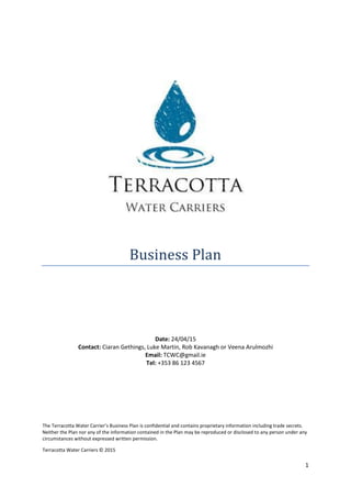 Terracotta Water Carriers © 2015
1
Business Plan
Date: 24/04/15
Contact: Ciaran Gethings, Luke Martin, Rob Kavanagh or Veena Arulmozhi
Email: TCWC@gmail.ie
Tel: +353 86 123 4567
The Terracotta Water Carrier’s Business Plan is confidential and contains proprietary information including trade secrets.
Neither the Plan nor any of the information contained in the Plan may be reproduced or disclosed to any person under any
circumstances without expressed written permission.
 