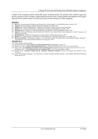 A Study On Growth And Productivity Of Indian Sugar Companies
www.iosrjournals.org 10 | Page
variable of the companies which started after green revolution period. The growth of the northern region has
positive growth in terms of output, capital employed and also there is better rainfall and irrigation in this region
than that of the southern region. The trend line moves towards maximum in BHL companies.
BOOKS:
[1]. Beri, G.C, “Measurements of Production and Productivity in Indian Industry”, Asia Publishing House, London, 1962.
[2]. Gupta.S.P, “Statistical Methods”, Sultan Chand & Sons Publishing, New Delhi, 2005.
[3]. Kothari, C.R., “Research Methodology – Methods and Techniques”, Wiley Eastern Ltd, New Delhi,2004,
[4]. Michael, V.P., “Research Methodology in Management” Himalayan Publishing House, Bombay, 1985.
[5]. Ramasamy, K.V, ”Productivity of the Indian Manufacturing Industries”, Print Well Publishers, Jaipur, 1996.
[6]. Agarwal, “Technical Efficiency and the Productivity Growth in the Central Public Sector Enterprises in India”, Economic and
Political Weekly, 2001.
[7]. Balakrishnan, R, “Productivity Measurement in Indian Industry” Madras university press, 1958.
[8]. Banerjee, A., “Capital Intensity and Productivity in Indian Industries”, MacMillian Publications, New Delhi, 1975.
[9]. Brown and Decani, “Technological Changes can be Measured through the Simple Ratios and through Production Approach”,
National Bureau of Economic Research, Princeton University press, 1962.
JOURNALS:
[10]. ISMA, Database and news article.
[11]. Neil & Young, 1979, “ The economics of multinational Enterprises Long man”, London, p.2.
[12]. Baumol U.J., 1982, “Theory of the expansion of the firm”, American Economic Review, Vol-72, No.5, pp-1078-1087.
[13]. Solow, 1956, “A Contribution to the theory of the economic growth”, Quarterly Journal of Economics, Feb, Vol.XV, No.2, P.101
and Meade, 1962, “ A Neo-Classical theory of economic growth”, Unwin University books, London.
[14]. SOLOW .R.M, “Technical Change and the Aggregate Production Function”, Review of Economic and Statistics, vol.36,
1957,p.312.
[15]. Lyman Ott, Michael Longnecker, “An Introduction to statistical methods and Data Analysis” , Sixth Edition, Macmillian Publishing
House, pp.664-722.
 