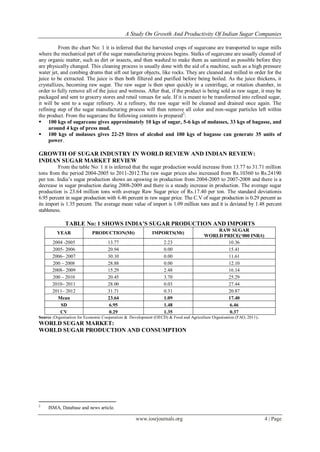 A Study On Growth And Productivity Of Indian Sugar Companies
www.iosrjournals.org 4 | Page
From the chart No: 1 it is inferred that the harvested crops of sugarcane are transported to sugar mills
where the mechanical part of the sugar manufacturing process begins. Stalks of sugarcane are usually cleaned of
any organic matter, such as dirt or insects, and then washed to make them as sanitized as possible before they
are physically changed. This cleaning process is usually done with the aid of a machine, such as a high pressure
water jet, and combing drums that sift out larger objects, like rocks. They are cleaned and milled in order for the
juice to be extracted. The juice is then both filtered and purified before being boiled. As the juice thickens, it
crystallizes, becoming raw sugar. The raw sugar is then spun quickly in a centrifuge, or rotation chamber, in
order to fully remove all of the juice and wetness. After that, if the product is being sold as raw sugar, it may be
packaged and sent to grocery stores and retail venues for sale. If it is meant to be transformed into refined sugar,
it will be sent to a sugar refinery. At a refinery, the raw sugar will be cleaned and drained once again. The
refining step of the sugar manufacturing process will then remove all color and non-sugar particles left within
the product. From the sugarcane the following contents is prepared2
:
 100 kgs of sugarcane gives approximately 10 kgs of sugar, 5-6 kgs of molasses, 33 kgs of bagasse, and
around 4 kgs of press mud.
 100 kgs of molasses gives 22-25 litres of alcohol and 100 kgs of bagasse can generate 35 units of
power.
GROWTH OF SUGAR INDUSTRY IN WORLD REVIEW AND INDIAN REVIEW:
INDIAN SUGAR MARKET REVIEW
From the table No: 1 it is inferred that the sugar production would increase from 13.77 to 31.71 million
tons from the period 2004-2005 to 2011-2012.The raw sugar prices also increased from Rs.10360 to Rs.24190
per ton. India’s sugar production shows an upswing in production from 2004-2005 to 2007-2008 and there is a
decrease in sugar production during 2008-2009 and there is a steady increase in production. The average sugar
production is 23.64 million tons with average Raw Sugar price of Rs.17.40 per ton. The standard deviationis
6.95 percent in sugar production with 6.46 percent in raw sugar price. The C.V of sugar production is 0.29 percent as
its import is 1.35 percent. The average mean value of import is 1.09 million tons and it is deviated by 1.48 percent
stableness.
TABLE No: 1 SHOWS INDIA‟S SUGAR PRODUCTION AND IMPORTS
YEAR PRODUCTION(Mt) IMPORTS(Mt)
RAW SUGAR
WORLD PRICE(„000 INR/t)
2004 -2005 13.77 2.23 10.36
2005- 2006 20.94 0.00 15.41
2006– 2007 30.10 0.00 11.61
200 – 2008 28.88 0.00 12.10
2008– 2009 15.29 2.48 16.14
200 – 2010 20.45 3.70 25.29
2010– 2011 28.00 0.03 27.44
2011– 2012 31.71 0.31 20.87
Mean 23.64 1.09 17.40
SD 6.95 1.48 6.46
CV 0.29 1.35 0.37
Source :Organisation for Economic Cooperation & Development (OECD) & Food and Agriculture Organisation (FAO, 2011).
WORLD SUGAR MARKET:
WORLD SUGAR PRODUCTION AND CONSUMPTION
2
ISMA, Database and news article.
 
