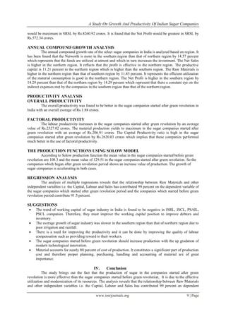 A Study On Growth And Productivity Of Indian Sugar Companies
www.iosrjournals.org 9 | Page
would be maximum in SRSL by Rs.8260.92 crores. It is found that the Net Profit would be greatest in SRSL by
Rs.572.34 crores.
ANNUAL COMPOUND GROWTH ANALYSIS
The annual compound growth rate of the select sugar companies in India is analyzed based on region. It
has been found that the Networth is more in the southern region than that of northern region by 14.57 percent
which represents that the funds are utilized at utmost and which in turn increases the investment. The Net Sales
is higher in the northern region. It reflects that the profit is effective in the northern region. The productive
capital is 11.21 percent in the northern region which is higher than the southern region. The Raw Materials is
higher in the northern region than that of southern region by 11.85 percent. It represents the efficient utilization
of the material consumption is good in the northern region. The Net Profit is higher in the southern region by
14.29 percent than that of the northern region by 14.29 percent which represent that there a constant eye on the
indirect expenses met by the companies in the southern region than that of the northern region.
PRODUCTIVITY ANALYSIS
OVERALL PRODUCTIVITY
The overall productivity was found to be better in the sugar companies started after green revolution in
India with an overall average of Rs.1.88 crores.
FACTORAL PRODUCTIVITY
The labour productivity increases in the sugar companies started after green revolution by an average
value of Rs.2327.02 crores. The material production yields to maximum in the sugar companies started after
green revolution with an average of Rs.206.91 crores. The Capital Productivity ratio is high in the sugar
companies started after green revolution by Rs.2620.03 crores which implies that these companies performed
much better in the use of factoral productivity.
THE PRODUCTION FUNCTIONS USING SOLOW MODEL
According to Solow production function the mean value in the sugar companies started before green
revolution are 108.3 and the mean value of 129.51 in the sugar companies started after green revolution. So the
companies which began after green revolution period shows an increase value of production. The growth of
sugar companies is accelerating in both cases.
REGRESSION ANALYSIS
The analysis of multiple regressions reveals that the relationship between Raw Materials and other
independent variables i.e. the Capital, Labour and Sales has contributed 99 percent on the dependent variable of
the sugar companies which started after green revolution period and the companies which started before green
revolution period contribute 91.5 percent.
SUGGESTIONS
 The trend of working capital of sugar industry in India is found to be negative in ISRL, JSCL, PSAIL,
PSCL companies. Therefore, they must improve the working capital position to improve debtors and
inventory.
 The average growth of sugar industry was slower in the southern region than that of northern region due to
poor irrigation and rainfall.
 There is a need for improving the productivity and it can be done by improving the quality of labour
compensation such as providing reward to their workers.
 The sugar companies started before green revolution should increase production with the up gradation of
modern technological innovation.
 Material accounts for nearly 80 percent of cost of production. It constitutes a significant part of production
cost and therefore proper planning, purchasing, handling and accounting of material are of great
importance.
IV. Conclusion
The study brings out the fact that the production of sugar in the companies started after green
revolution is more effective than the sugar companies started before green revolution. It is due to the effective
utilization and modernization of its resources. The analysis reveals that the relationship between Raw Materials
and other independent variables i.e. the Capital, Labour and Sales has contributed 99 percent on dependent
 